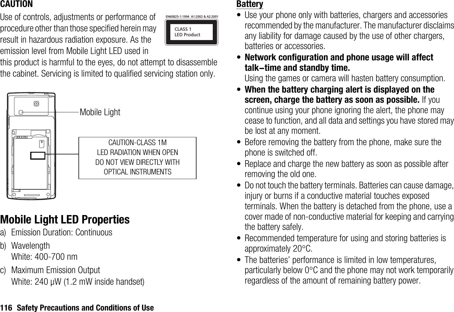 116 Safety Precautions and Conditions of UseCAUTIONUse of controls, adjustments or performance of procedure other than those specified herein may result in hazardous radiation exposure. As the emission level from Mobile Light LED used in this product is harmful to the eyes, do not attempt to disassemble the cabinet. Servicing is limited to qualified servicing station only.Mobile Light LED Propertiesa) Emission Duration: Continuousb) WavelengthWhite: 400-700 nmc) Maximum Emission OutputWhite: 240 μW (1.2 mW inside handset)Battery• Use your phone only with batteries, chargers and accessories recommended by the manufacturer. The manufacturer disclaims any liability for damage caused by the use of other chargers, batteries or accessories.•Network configuration and phone usage will affect talk-time and standby time.Using the games or camera will hasten battery consumption.•When the battery charging alert is displayed on the screen, charge the battery as soon as possible. If you continue using your phone ignoring the alert, the phone may cease to function, and all data and settings you have stored may be lost at any moment.• Before removing the battery from the phone, make sure the phone is switched off.• Replace and charge the new battery as soon as possible after removing the old one.• Do not touch the battery terminals. Batteries can cause damage, injury or burns if a conductive material touches exposed terminals. When the battery is detached from the phone, use a cover made of non-conductive material for keeping and carrying the battery safely.• Recommended temperature for using and storing batteries is approximately 20qC.• The batteries’ performance is limited in low temperatures, particularly below 0qC and the phone may not work temporarily regardless of the amount of remaining battery power.CLASS 1LED ProductEN60825-1:1994  A1:2002 &amp; A2:2001CAUTION-CLASS 1MLED RADIATION WHEN OPENDO NOT VIEW DIRECTLY WITH OPTICAL INSTRUMENTSMobile Light