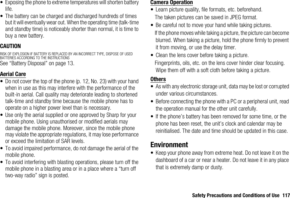 Safety Precautions and Conditions of Use 117• Exposing the phone to extreme temperatures will shorten battery life.• The battery can be charged and discharged hundreds of times but it will eventually wear out. When the operating time (talk-time and standby time) is noticeably shorter than normal, it is time to buy a new battery.CAUTIONRISK OF EXPLOSION IF BATTERY IS REPLACED BY AN INCORRECT TYPE, DISPOSE OF USED BATTERIES ACCORDING TO THE INSTRUCTIONSSee “Battery Disposal” on page 13.Aerial Care• Do not cover the top of the phone (p. 12, No. 23) with your hand when in use as this may interfere with the performance of the built-in aerial. Call quality may deteriorate leading to shortened talk-time and standby time because the mobile phone has to operate on a higher power level than is necessary.• Use only the aerial supplied or one approved by Sharp for your mobile phone. Using unauthorised or modified aerials may damage the mobile phone. Moreover, since the mobile phone may violate the appropriate regulations, it may lose performance or exceed the limitation of SAR levels.• To avoid impaired performance, do not damage the aerial of the mobile phone.• To avoid interfering with blasting operations, please turn off the mobile phone in a blasting area or in a place where a “turn off two-way radio” sign is posted.Camera Operation• Learn picture quality, file formats, etc. beforehand.The taken pictures can be saved in JPEG format.• Be careful not to move your hand while taking pictures.If the phone moves while taking a picture, the picture can become blurred. When taking a picture, hold the phone firmly to prevent it from moving, or use the delay timer.• Clean the lens cover before taking a picture.Fingerprints, oils, etc. on the lens cover hinder clear focusing. Wipe them off with a soft cloth before taking a picture.Others• As with any electronic storage unit, data may be lost or corrupted under various circumstances.• Before connecting the phone with a PC or a peripheral unit, read the operation manual for the other unit carefully.• If the phone’s battery has been removed for some time, or the phone has been reset, the unit’s clock and calendar may be reinitialised. The date and time should be updated in this case.Environment• Keep your phone away from extreme heat. Do not leave it on the dashboard of a car or near a heater. Do not leave it in any place that is extremely damp or dusty.