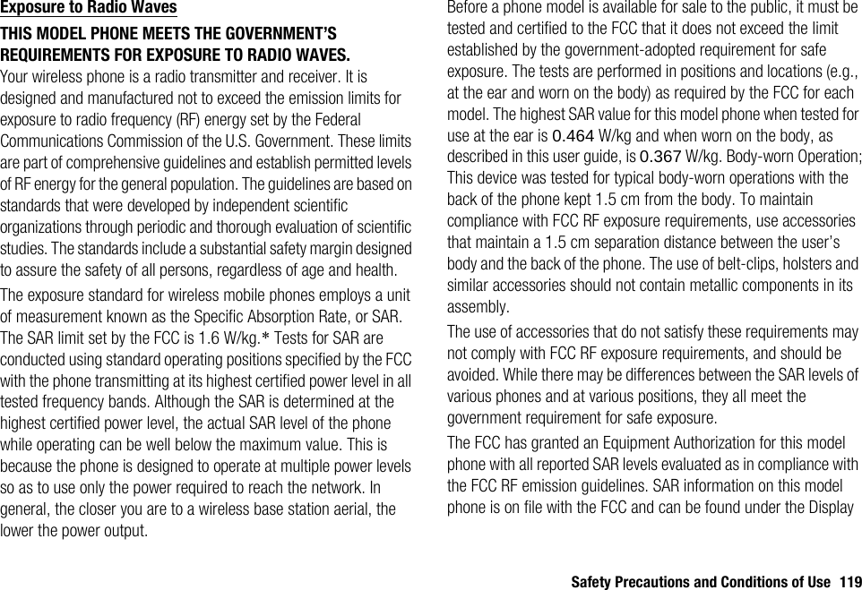 Safety Precautions and Conditions of Use 119Exposure to Radio WavesTHIS MODEL PHONE MEETS THE GOVERNMENT’S REQUIREMENTS FOR EXPOSURE TO RADIO WAVES.Your wireless phone is a radio transmitter and receiver. It is designed and manufactured not to exceed the emission limits for exposure to radio frequency (RF) energy set by the Federal Communications Commission of the U.S. Government. These limits are part of comprehensive guidelines and establish permitted levels of RF energy for the general population. The guidelines are based on standards that were developed by independent scientific organizations through periodic and thorough evaluation of scientific studies. The standards include a substantial safety margin designed to assure the safety of all persons, regardless of age and health.The exposure standard for wireless mobile phones employs a unit of measurement known as the Specific Absorption Rate, or SAR. The SAR limit set by the FCC is 1.6 W/kg.* Tests for SAR are conducted using standard operating positions specified by the FCC with the phone transmitting at its highest certified power level in all tested frequency bands. Although the SAR is determined at the highest certified power level, the actual SAR level of the phone while operating can be well below the maximum value. This is because the phone is designed to operate at multiple power levels so as to use only the power required to reach the network. In general, the closer you are to a wireless base station aerial, the lower the power output.Before a phone model is available for sale to the public, it must be tested and certified to the FCC that it does not exceed the limit established by the government-adopted requirement for safe exposure. The tests are performed in positions and locations (e.g., at the ear and worn on the body) as required by the FCC for each model. The highest SAR value for this model phone when tested for use at the ear is 0.464 W/kg and when worn on the body, as described in this user guide, is 0.367 W/kg. Body-worn Operation; This device was tested for typical body-worn operations with the back of the phone kept 1.5 cm from the body. To maintain compliance with FCC RF exposure requirements, use accessories that maintain a 1.5 cm separation distance between the user’s body and the back of the phone. The use of belt-clips, holsters and similar accessories should not contain metallic components in its assembly.The use of accessories that do not satisfy these requirements may not comply with FCC RF exposure requirements, and should be avoided. While there may be differences between the SAR levels of various phones and at various positions, they all meet the government requirement for safe exposure.The FCC has granted an Equipment Authorization for this model phone with all reported SAR levels evaluated as in compliance with the FCC RF emission guidelines. SAR information on this model phone is on file with the FCC and can be found under the Display 