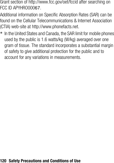 120 Safety Precautions and Conditions of UseGrant section of http://www.fcc.gov/oet/fccid after searching on FCC ID APYHRO00067.Additional information on Specific Absorption Rates (SAR) can be found on the Cellular Telecommunications &amp; Internet Association (CTIA) web-site at http://www.phonefacts.net.*In the United States and Canada, the SAR limit for mobile phones used by the public is 1.6 watts/kg (W/kg) averaged over one gram of tissue. The standard incorporates a substantial margin of safety to give additional protection for the public and to account for any variations in measurements.