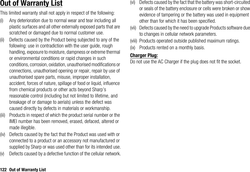 122 Out of Warranty ListOut of Warranty ListThis limited warranty shall not apply in respect of the following:(i) Any deterioration due to normal wear and tear including all plastic surfaces and all other externally exposed parts that are scratched or damaged due to normal customer use.(ii) Defects caused by the Product being subjected to any of the following: use in contradiction with the user guide, rough handling, exposure to moisture, dampness or extreme thermal or environmental conditions or rapid changes in such conditions, corrosion, oxidation, unauthorised modifications or connections, unauthorised opening or repair, repair by use of unauthorised spare parts, misuse, improper installation, accident, forces of nature, spillage of food or liquid, influence from chemical products or other acts beyond Sharp’s reasonable control (including but not limited to lifetime, and breakage of or damage to aerials) unless the defect was caused directly by defects in materials or workmanship.(iii) Products in respect of which the product serial number or the IMEI number has been removed, erased, defaced, altered or made illegible.(iv) Defects caused by the fact that the Product was used with or connected to a product or an accessory not manufactured or supplied by Sharp or was used other than for its intended use.(v) Defects caused by a defective function of the cellular network.(vi) Defects caused by the fact that the battery was short-circuited or seals of the battery enclosure or cells were broken or show evidence of tampering or the battery was used in equipment other than for which it has been specified.(vii) Defects caused by the need to upgrade Products software due to changes in cellular network parameters.(viii) Products operated outside published maximum ratings.(ix) Products rented on a monthly basis.Charger Plug:Do not use the AC Charger if the plug does not fit the socket.