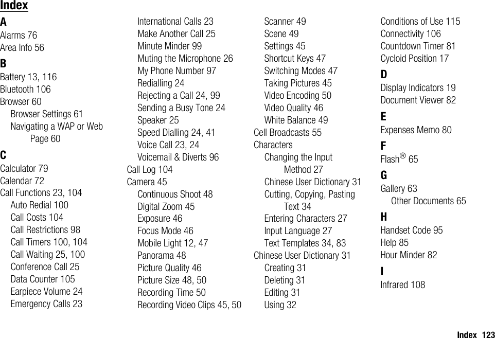 Index 123IndexAAlarms 76Area Info 56BBattery 13, 116Bluetooth 106Browser 60Browser Settings 61Navigating a WAP or Web Page 60CCalculator 79Calendar 72Call Functions 23, 104Auto Redial 100Call Costs 104Call Restrictions 98Call Timers 100, 104Call Waiting 25, 100Conference Call 25Data Counter 105Earpiece Volume 24Emergency Calls 23International Calls 23Make Another Call 25Minute Minder 99Muting the Microphone 26My Phone Number 97Redialling 24Rejecting a Call 24, 99Sending a Busy Tone 24Speaker 25Speed Dialling 24, 41Voice Call 23, 24Voicemail &amp; Diverts 96Call Log 104Camera 45Continuous Shoot 48Digital Zoom 45Exposure 46Focus Mode 46Mobile Light 12, 47Panorama 48Picture Quality 46Picture Size 48, 50Recording Time 50Recording Video Clips 45, 50Scanner 49Scene 49Settings 45Shortcut Keys 47Switching Modes 47Taking Pictures 45Video Encoding 50Video Quality 46White Balance 49Cell Broadcasts 55CharactersChanging the Input Method 27Chinese User Dictionary 31Cutting, Copying, Pasting Text 34Entering Characters 27Input Language 27Text Templates 34, 83Chinese User Dictionary 31Creating 31Deleting 31Editing 31Using 32Conditions of Use 115Connectivity 106Countdown Timer 81Cycloid Position 17DDisplay Indicators 19Document Viewer 82EExpenses Memo 80FFlash®65GGallery 63Other Documents 65HHandset Code 95Help 85Hour Minder 82IInfrared 108