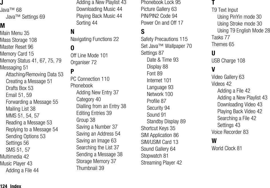 124 IndexJJava™ 68Java™ Settings 69MMain Menu 35Mass Storage 108Master Reset 96Memory Card 15Memory Status 41, 67, 75, 79Messaging 51Attaching/Removing Data 53Creating a Message 51Drafts Box 53Email 51, 59Forwarding a Message 55Mailing List 38MMS 51, 54, 57Reading a Message 53Replying to a Message 54Sending Options 53Settings 56SMS 51, 57Multimedia 42Music Player 43Adding a File 44Adding a New Playlist 43Downloading Music 44Playing Back Music 44Sorting 44NNavigating Functions 22OOff Line Mode 101Organiser 72PPC Connection 110PhonebookAdding New Entry 37Category 40Dialling from an Entry 38Editing Entries 39Group 38Saving a Number 37Saving an Address 54Saving an Image 63Searching the List 37Sending a Message 38Storage Memory 37Thumbnail 39Phonebook Lock 95Picture Gallery 63PIN/PIN2 Code 94Power On and Off 17SSafety Precautions 115Set Java™ Wallpaper 70Settings 87Date &amp; Time 93Display 88Font 89Internet 101Language 93Network 100Profile 87Security 94Sound 91Standby Display 89Shortcut Keys 35SIM Application 86SIM/USIM Card 13Sound Gallery 64Stopwatch 81Streaming Player 42TT9 Text InputUsing PinYin mode 30Using Stroke mode 30Using T9 English Mode 28Tasks 77Themes 65UUSB Charge 108VVideo Gallery 63Videos 42Adding a File 42Adding a New Playlist 43Downloading Video 43Playing Back Video 42Searching a File 42Settings 43Voice Recorder 83WWorld Clock 81