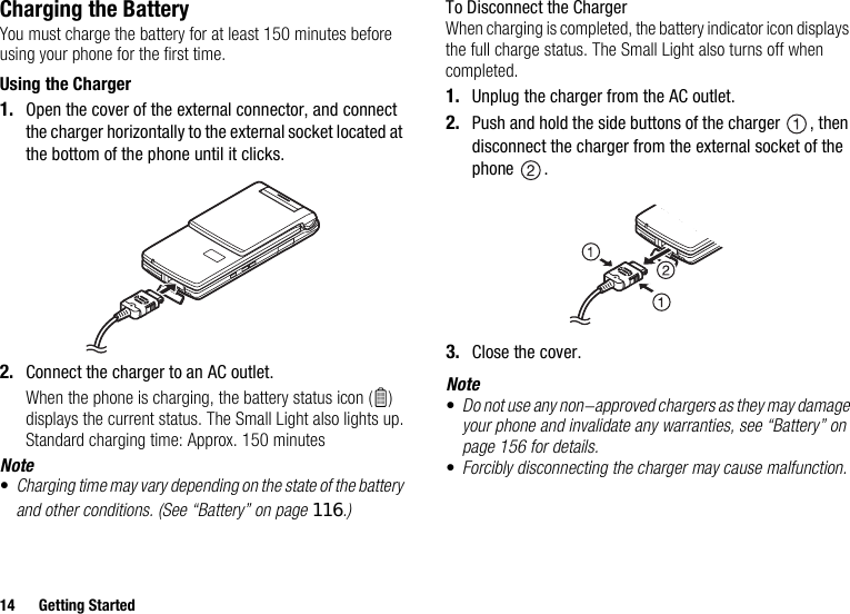 14 Getting StartedCharging the BatteryYou must charge the battery for at least 150 minutes before using your phone for the first time.Using the Charger1. Open the cover of the external connector, and connect the charger horizontally to the external socket located at the bottom of the phone until it clicks.2. Connect the charger to an AC outlet.When the phone is charging, the battery status icon ( ) displays the current status. The Small Light also lights up.Standard charging time: Approx. 150 minutesNote•Charging time may vary depending on the state of the battery and other conditions. (See “Battery” on page 116.)To Disconnect the ChargerWhen charging is completed, the battery indicator icon displays the full charge status. The Small Light also turns off when completed.1. Unplug the charger from the AC outlet.2. Push and hold the side buttons of the charger  , then disconnect the charger from the external socket of the phone .3. Close the cover.Note•Do not use any non-approved chargers as they may damage your phone and invalidate any warranties, see “Battery” on page 156 for details.•Forcibly disconnecting the charger may cause malfunction.