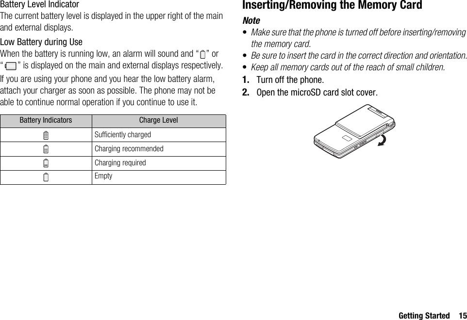 Getting Started 15Battery Level IndicatorThe current battery level is displayed in the upper right of the main and external displays.Low Battery during UseWhen the battery is running low, an alarm will sound and “ ” or “ ” is displayed on the main and external displays respectively.If you are using your phone and you hear the low battery alarm, attach your charger as soon as possible. The phone may not be able to continue normal operation if you continue to use it.Inserting/Removing the Memory CardNote•Make sure that the phone is turned off before inserting/removing the memory card.•Be sure to insert the card in the correct direction and orientation.•Keep all memory cards out of the reach of small children.1. Turn off the phone.2. Open the microSD card slot cover.Battery Indicators Charge LevelSufficiently chargedCharging recommendedCharging requiredEmpty