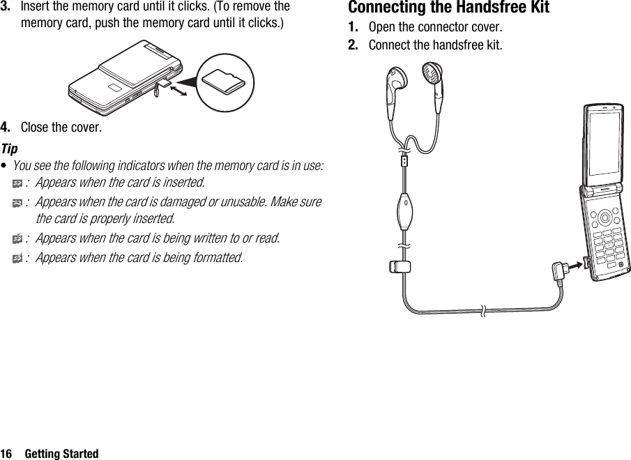 16 Getting Started3. Insert the memory card until it clicks. (To remove the memory card, push the memory card until it clicks.)4. Close the cover.Tip•You see the following indicators when the memory card is in use:: Appears when the card is inserted.: Appears when the card is damaged or unusable. Make sure the card is properly inserted.: Appears when the card is being written to or read.: Appears when the card is being formatted.Connecting the Handsfree Kit1. Open the connector cover.2. Connect the handsfree kit.