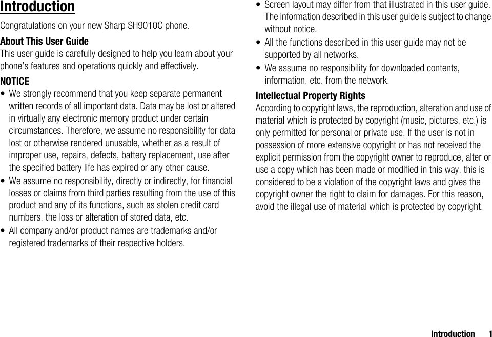 Introduction 1IntroductionCongratulations on your new Sharp SH9010C phone.About This User GuideThis user guide is carefully designed to help you learn about your phone’s features and operations quickly and effectively.NOTICE• We strongly recommend that you keep separate permanent written records of all important data. Data may be lost or altered in virtually any electronic memory product under certain circumstances. Therefore, we assume no responsibility for data lost or otherwise rendered unusable, whether as a result of improper use, repairs, defects, battery replacement, use after the specified battery life has expired or any other cause.• We assume no responsibility, directly or indirectly, for financial losses or claims from third parties resulting from the use of this product and any of its functions, such as stolen credit card numbers, the loss or alteration of stored data, etc.• All company and/or product names are trademarks and/or registered trademarks of their respective holders.• Screen layout may differ from that illustrated in this user guide. The information described in this user guide is subject to change without notice.• All the functions described in this user guide may not be supported by all networks.• We assume no responsibility for downloaded contents, information, etc. from the network.Intellectual Property RightsAccording to copyright laws, the reproduction, alteration and use of material which is protected by copyright (music, pictures, etc.) is only permitted for personal or private use. If the user is not in possession of more extensive copyright or has not received the explicit permission from the copyright owner to reproduce, alter or use a copy which has been made or modified in this way, this is considered to be a violation of the copyright laws and gives the copyright owner the right to claim for damages. For this reason, avoid the illegal use of material which is protected by copyright.