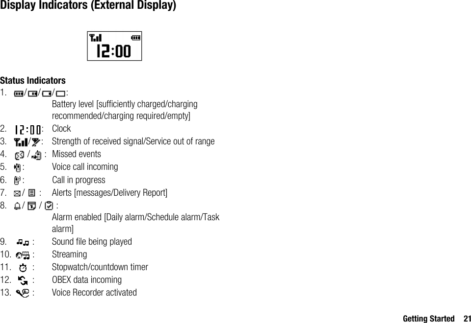 Getting Started 21Display Indicators (External Display)Status Indicators1. ///:Battery level [sufficiently charged/charging recommended/charging required/empty]2. : Clock3. / : Strength of received signal/Service out of range4. / : Missed events5. : Voice call incoming6. : Call in progress7. / : Alerts [messages/Delivery Report]8. / / :Alarm enabled [Daily alarm/Schedule alarm/Task alarm]9. : Sound file being played10. : Streaming11. : Stopwatch/countdown timer12. : OBEX data incoming13. : Voice Recorder activated