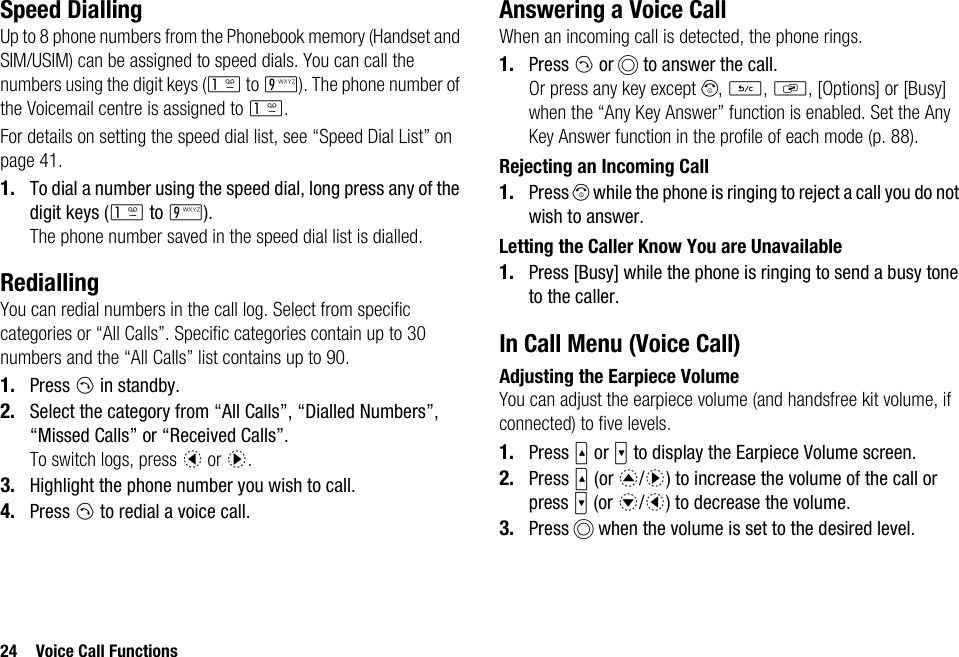 24 Voice Call FunctionsSpeed DiallingUp to 8 phone numbers from the Phonebook memory (Handset and SIM/USIM) can be assigned to speed dials. You can call the numbers using the digit keys (G to O). The phone number of the Voicemail centre is assigned to G.For details on setting the speed dial list, see “Speed Dial List” on page 41.1. To dial a number using the speed dial, long press any of the digit keys (G to O).The phone number saved in the speed dial list is dialled.RediallingYou can redial numbers in the call log. Select from specific categories or “All Calls”. Specific categories contain up to 30 numbers and the “All Calls” list contains up to 90.1. Press D in standby.2. Select the category from “All Calls”, “Dialled Numbers”, “Missed Calls” or “Received Calls”.To switch logs, press c or d.3. Highlight the phone number you wish to call.4. Press D to redial a voice call.Answering a Voice CallWhen an incoming call is detected, the phone rings.1. Press D or B to answer the call.Or press any key except F, U, S, [Options] or [Busy] when the “Any Key Answer” function is enabled. Set the Any Key Answer function in the profile of each mode (p. 88).Rejecting an Incoming Call1. Press F while the phone is ringing to reject a call you do not wish to answer.Letting the Caller Know You are Unavailable1. Press [Busy] while the phone is ringing to send a busy tone to the caller.In Call Menu (Voice Call)Adjusting the Earpiece VolumeYou can adjust the earpiece volume (and handsfree kit volume, if connected) to five levels.1. Press V or W to display the Earpiece Volume screen.2. Press V (or a/d) to increase the volume of the call or press W (or b/c) to decrease the volume.3. Press B when the volume is set to the desired level.