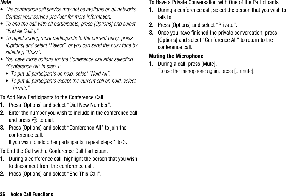 26 Voice Call FunctionsNote•The conference call service may not be available on all networks. Contact your service provider for more information.•To end the call with all participants, press [Options] and select “End All Call(s)”.•To reject adding more participants to the current party, press [Options] and select “Reject”, or you can send the busy tone by selecting “Busy”.•You have more options for the Conference call after selecting “Conference All” in step 1:•To put all participants on hold, select “Hold All”.•To put all participants except the current call on hold, select “Private”.To Add New Participants to the Conference Call1. Press [Options] and select “Dial New Number”.2. Enter the number you wish to include in the conference call and press D to dial.3. Press [Options] and select “Conference All” to join the conference call.If you wish to add other participants, repeat steps 1 to 3.To End the Call with a Conference Call Participant1. During a conference call, highlight the person that you wish to disconnect from the conference call.2. Press [Options] and select “End This Call”.To Have a Private Conversation with One of the Participants1. During a conference call, select the person that you wish to talk to.2. Press [Options] and select “Private”.3. Once you have finished the private conversation, press [Options] and select “Conference All” to return to the conference call.Muting the Microphone1. During a call, press [Mute].To use the microphone again, press [Unmute].