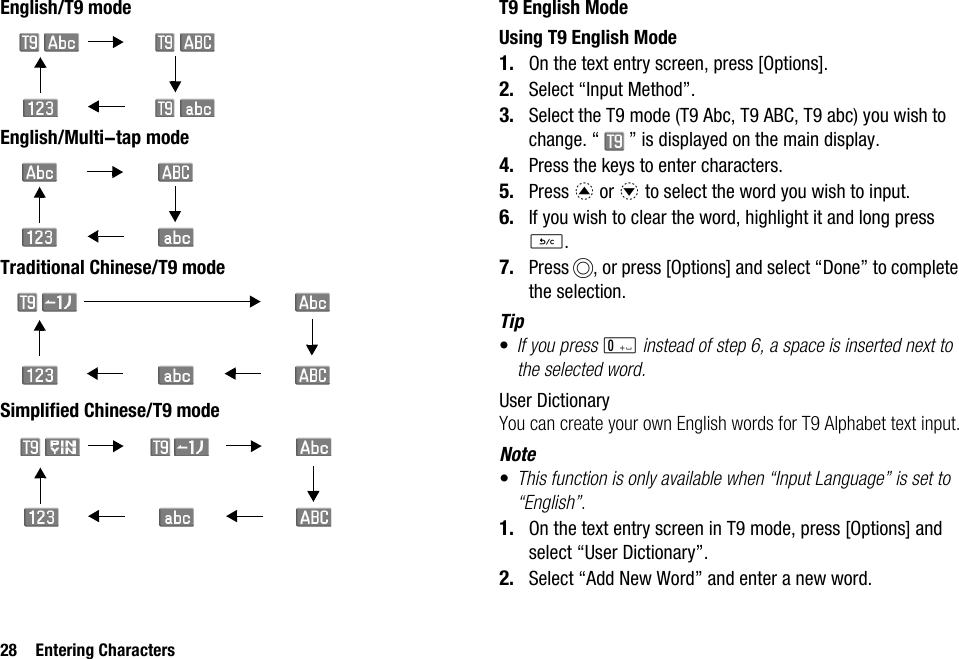 28 Entering CharactersEnglish/T9 modeEnglish/Multi-tap modeTraditional Chinese/T9 modeSimplified Chinese/T9 modeT9 English ModeUsing T9 English Mode1. On the text entry screen, press [Options].2. Select “Input Method”.3. Select the T9 mode (T9 Abc, T9 ABC, T9 abc) you wish to change. “ ” is displayed on the main display.4. Press the keys to enter characters.5. Press a or b to select the word you wish to input.6. If you wish to clear the word, highlight it and long press U.7. Press B, or press [Options] and select “Done” to complete the selection.Tip•If you press Q instead of step 6, a space is inserted next to the selected word.User DictionaryYou can create your own English words for T9 Alphabet text input.Note•This function is only available when “Input Language” is set to “English”.1. On the text entry screen in T9 mode, press [Options] and select “User Dictionary”.2. Select “Add New Word” and enter a new word.