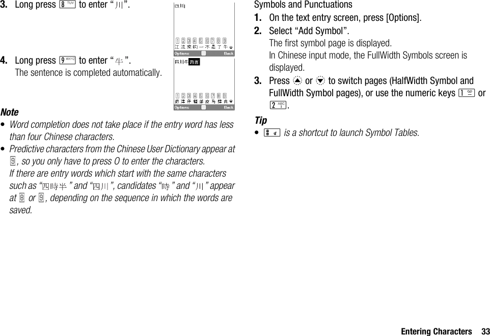 Entering Characters 333. Long press N to enter “ ”.4. Long press O to enter “ ”.The sentence is completed automatically.Note•Word completion does not take place if the entry word has less than four Chinese characters.•Predictive characters from the Chinese User Dictionary appear at , so you only have to press O to enter the characters. If there are entry words which start with the same characters such as “ ” and “ ”, candidates “ ” and “ ” appear at   or  , depending on the sequence in which the words are saved.Symbols and Punctuations1. On the text entry screen, press [Options].2. Select “Add Symbol”.The first symbol page is displayed.In Chinese input mode, the FullWidth Symbols screen is displayed.3. Press a or b to switch pages (HalfWidth Symbol and FullWidth Symbol pages), or use the numeric keys G or H.Tip•R is a shortcut to launch Symbol Tables.