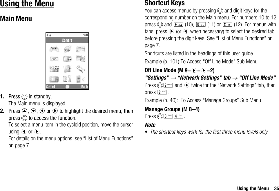 Using the Menu 35Using the MenuMain Menu1. Press B in standby.The Main menu is displayed.2. Press a, b, c or d to highlight the desired menu, then press B to access the function.To select a menu item in the cycloid position, move the cursor using c or d.For details on the menu options, see “List of Menu Functions” on page 7.Shortcut KeysYou can access menus by pressing B and digit keys for the corresponding number on the Main menu. For numbers 10 to 12, press B and P (10), Q (11) or R (12). For menus with tabs, press d (or c when necessary) to select the desired tab before pressing the digit keys. See “List of Menu Functions” on page 7.Shortcuts are listed in the headings of this user guide.Example (p. 101):To Access “Off Line Mode” Sub MenuOff Line Mode“Settings” → “Network Settings” tab → “Off Line Mode”Press BO and d twice for the “Network Settings” tab, then press H.Example (p. 40): To Access “Manage Groups” Sub MenuManage GroupsPress BNJ.Note•The shortcut keys work for the first three menu levels only. (M 9-d-d-2) (M 8-4)