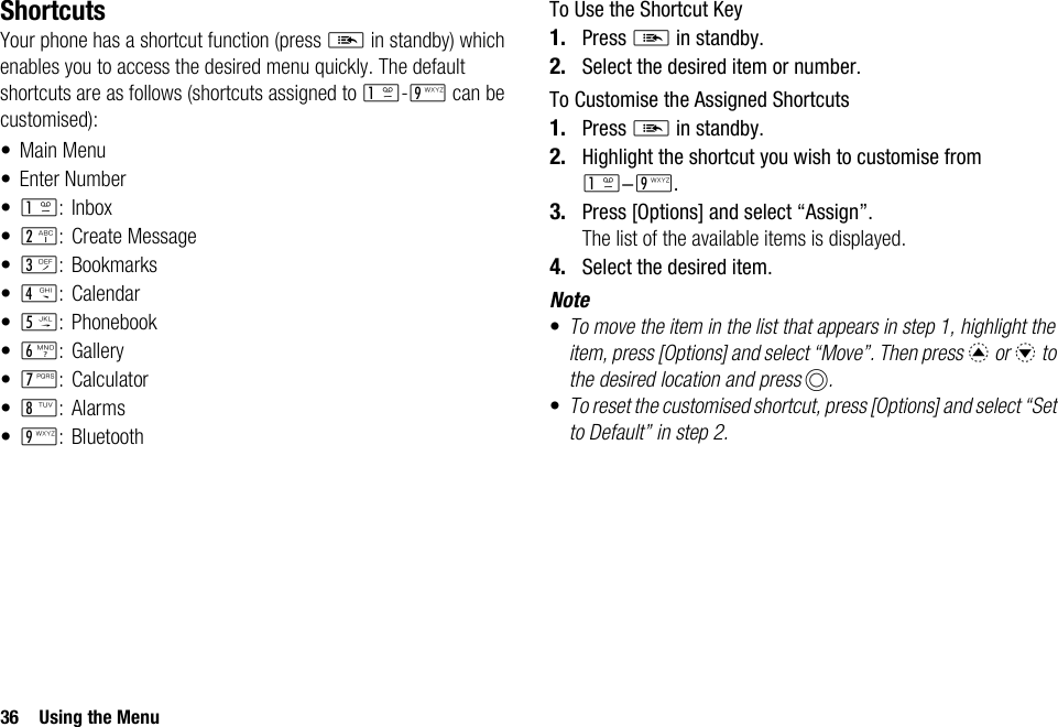 36 Using the MenuShortcutsYour phone has a shortcut function (press E in standby) which enables you to access the desired menu quickly. The default shortcuts are as follows (shortcuts assigned to G-O can be customised):• Main Menu• Enter Number•G: Inbox•H: Create Message•I: Bookmarks•J: Calendar•K: Phonebook•L:Gallery•M:Calculator•N:Alarms•O: BluetoothTo Use the Shortcut Key1. Press E in standby.2. Select the desired item or number.To Customise the Assigned Shortcuts1. Press E in standby.2. Highlight the shortcut you wish to customise from G-O.3. Press [Options] and select “Assign”.The list of the available items is displayed.4. Select the desired item.Note•To move the item in the list that appears in step 1, highlight the item, press [Options] and select “Move”. Then press a or b to the desired location and press B.•To reset the customised shortcut, press [Options] and select “Set to Default” in step 2.