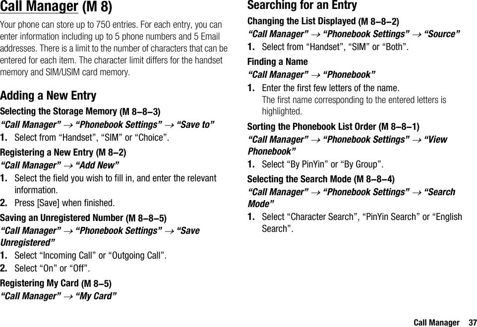 Call Manager 37Call ManagerYour phone can store up to 750 entries. For each entry, you can enter information including up to 5 phone numbers and 5 Email addresses. There is a limit to the number of characters that can be entered for each item. The character limit differs for the handset memory and SIM/USIM card memory.Adding a New EntrySelecting the Storage Memory“Call Manager” → “Phonebook Settings” → “Save to”1. Select from “Handset”, “SIM” or “Choice”.Registering a New Entry“Call Manager” → “Add New”1. Select the field you wish to fill in, and enter the relevant information.2. Press [Save] when finished.Saving an Unregistered Number“Call Manager” → “Phonebook Settings” → “Save Unregistered”1. Select “Incoming Call” or “Outgoing Call”.2. Select “On” or “Off”.Registering My Card“Call Manager” → “My Card”Searching for an EntryChanging the List Displayed“Call Manager” → “Phonebook Settings” → “Source”1. Select from “Handset”, “SIM” or “Both”.Finding a Name“Call Manager” → “Phonebook”1. Enter the first few letters of the name.The first name corresponding to the entered letters is highlighted.Sorting the Phonebook List Order“Call Manager” → “Phonebook Settings” → “View Phonebook”1. Select “By PinYin” or “By Group”.Selecting the Search Mode“Call Manager” → “Phonebook Settings” → “Search Mode”1. Select “Character Search”, “PinYin Search” or “English Search”. (M 8) (M 8-8-3) (M 8-2) (M 8-8-5) (M 8-5) (M 8-8-2) (M 8-8-1) (M 8-8-4)