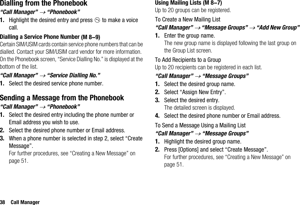 38 Call ManagerDialling from the Phonebook“Call Manager” → “Phonebook”1. Highlight the desired entry and press D to make a voice call.Dialling a Service Phone NumberCertain SIM/USIM cards contain service phone numbers that can be dialled. Contact your SIM/USIM card vendor for more information. On the Phonebook screen, “Service Dialling No.” is displayed at the bottom of the list.“Call Manager” → “Service Dialling No.”1. Select the desired service phone number.Sending a Message from the Phonebook“Call Manager” → “Phonebook”1. Select the desired entry including the phone number or Email address you wish to use.2. Select the desired phone number or Email address.3. When a phone number is selected in step 2, select “Create Message”.For further procedures, see “Creating a New Message” on page 51.Using Mailing ListsUp to 20 groups can be registered.To Create a New Mailing List“Call Manager” → “Message Groups” → “Add New Group”1. Enter the group name.The new group name is displayed following the last group on the Group List screen.To Add Recipients to a GroupUp to 20 recipients can be registered in each list.“Call Manager” → “Message Groups”1. Select the desired group name.2. Select “Assign New Entry”.3. Select the desired entry.The detailed screen is displayed.4. Select the desired phone number or Email address.To Send a Message Using a Mailing List“Call Manager” → “Message Groups”1. Highlight the desired group name.2. Press [Options] and select “Create Message”.For further procedures, see “Creating a New Message” on page 51. (M 8-9) (M 8-7)