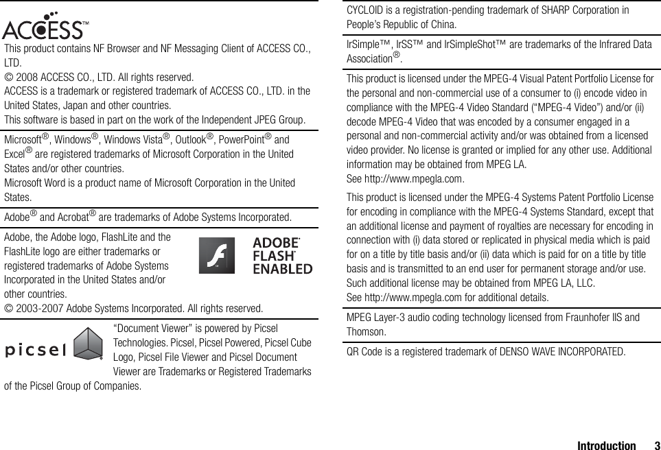 Introduction 3This product contains NF Browser and NF Messaging Client of ACCESS CO., LTD. © 2008 ACCESS CO., LTD. All rights reserved.ACCESS is a trademark or registered trademark of ACCESS CO., LTD. in the United States, Japan and other countries.This software is based in part on the work of the Independent JPEG Group.Microsoft®, Windows®, Windows Vista®, Outlook®, PowerPoint® and Excel® are registered trademarks of Microsoft Corporation in the United States and/or other countries.Microsoft Word is a product name of Microsoft Corporation in the United States.Adobe® and Acrobat® are trademarks of Adobe Systems Incorporated.Adobe, the Adobe logo, FlashLite and the FlashLite logo are either trademarks or registered trademarks of Adobe Systems Incorporated in the United States and/or other countries.© 2003-2007 Adobe Systems Incorporated. All rights reserved.“Document Viewer” is powered by Picsel Technologies. Picsel, Picsel Powered, Picsel Cube Logo, Picsel File Viewer and Picsel Document Viewer are Trademarks or Registered Trademarks of the Picsel Group of Companies.CYCLOID is a registration-pending trademark of SHARP Corporation in People’s Republic of China.IrSimple™, IrSS™ and IrSimpleShot™ are trademarks of the Infrared Data Association®.This product is licensed under the MPEG-4 Visual Patent Portfolio License for the personal and non-commercial use of a consumer to (i) encode video in compliance with the MPEG-4 Video Standard (“MPEG-4 Video”) and/or (ii) decode MPEG-4 Video that was encoded by a consumer engaged in a personal and non-commercial activity and/or was obtained from a licensed video provider. No license is granted or implied for any other use. Additional information may be obtained from MPEG LA. See http://www.mpegla.com.This product is licensed under the MPEG-4 Systems Patent Portfolio License for encoding in compliance with the MPEG-4 Systems Standard, except that an additional license and payment of royalties are necessary for encoding in connection with (i) data stored or replicated in physical media which is paid for on a title by title basis and/or (ii) data which is paid for on a title by title basis and is transmitted to an end user for permanent storage and/or use. Such additional license may be obtained from MPEG LA, LLC. See http://www.mpegla.com for additional details.MPEG Layer-3 audio coding technology licensed from Fraunhofer IIS and Thomson.QR Code is a registered trademark of DENSO WAVE INCORPORATED.