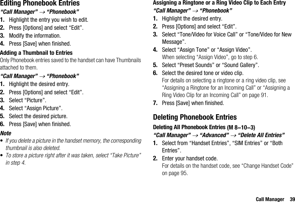 Call Manager 39Editing Phonebook Entries“Call Manager” → “Phonebook”1. Highlight the entry you wish to edit.2. Press [Options] and select “Edit”.3. Modify the information.4. Press [Save] when finished.Adding a Thumbnail to EntriesOnly Phonebook entries saved to the handset can have Thumbnails attached to them.“Call Manager” → “Phonebook”1. Highlight the desired entry.2. Press [Options] and select “Edit”.3. Select “Picture”.4. Select “Assign Picture”.5. Select the desired picture.6. Press [Save] when finished.Note•If you delete a picture in the handset memory, the corresponding thumbnail is also deleted.•To store a picture right after it was taken, select “Take Picture” in step 4.Assigning a Ringtone or a Ring Video Clip to Each Entry“Call Manager” → “Phonebook”1. Highlight the desired entry.2. Press [Options] and select “Edit”.3. Select “Tone/Video for Voice Call” or “Tone/Video for New Message”.4. Select “Assign Tone” or “Assign Video”.When selecting “Assign Video”, go to step 6.5. Select “Preset Sounds” or “Sound Gallery”.6. Select the desired tone or video clip.For details on selecting a ringtone or a ring video clip, see “Assigning a Ringtone for an Incoming Call” or “Assigning a Ring Video Clip for an Incoming Call” on page 91.7. Press [Save] when finished.Deleting Phonebook EntriesDeleting All Phonebook Entries“Call Manager” → “Advanced” → “Delete All Entries”1. Select from “Handset Entries”, “SIM Entries” or “Both Entries”.2. Enter your handset code.For details on the handset code, see “Change Handset Code” on page 95. (M 8-10-3)