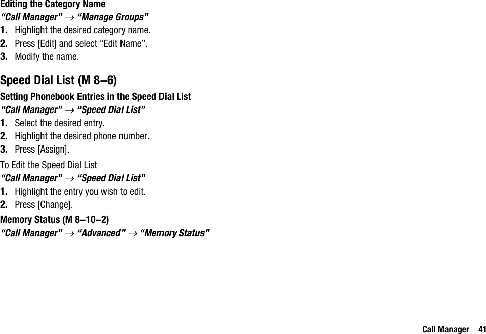 Call Manager 41Editing the Category Name“Call Manager” → “Manage Groups”1. Highlight the desired category name.2. Press [Edit] and select “Edit Name”.3. Modify the name.Speed Dial ListSetting Phonebook Entries in the Speed Dial List“Call Manager” → “Speed Dial List”1. Select the desired entry.2. Highlight the desired phone number.3. Press [Assign].To Edit the Speed Dial List“Call Manager” → “Speed Dial List”1. Highlight the entry you wish to edit.2. Press [Change].Memory Status“Call Manager” → “Advanced” → “Memory Status” (M 8-6) (M 8-10-2)