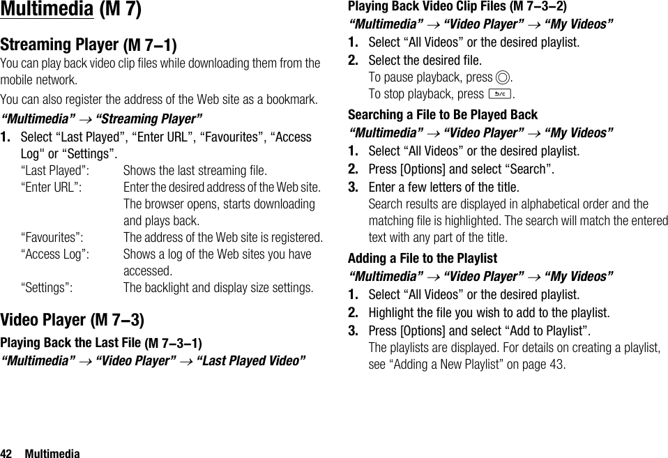 42 MultimediaMultimediaStreaming PlayerYou can play back video clip files while downloading them from the mobile network.You can also register the address of the Web site as a bookmark.“Multimedia” → “Streaming Player”1. Select “Last Played”, “Enter URL”, “Favourites”, “Access Log&quot; or “Settings”.“Last Played”: Shows the last streaming file.“Enter URL”: Enter the desired address of the Web site. The browser opens, starts downloading and plays back.“Favourites”: The address of the Web site is registered.“Access Log”: Shows a log of the Web sites you have accessed.“Settings”: The backlight and display size settings.Video PlayerPlaying Back the Last File“Multimedia” → “Video Player” → “Last Played Video”Playing Back Video Clip Files“Multimedia” → “Video Player” → “My Videos”1. Select “All Videos” or the desired playlist.2. Select the desired file.To pause playback, press B.To stop playback, press U.Searching a File to Be Played Back“Multimedia” → “Video Player” → “My Videos”1. Select “All Videos” or the desired playlist.2. Press [Options] and select “Search”.3. Enter a few letters of the title.Search results are displayed in alphabetical order and the matching file is highlighted. The search will match the entered text with any part of the title.Adding a File to the Playlist“Multimedia” → “Video Player” → “My Videos”1. Select “All Videos” or the desired playlist.2. Highlight the file you wish to add to the playlist.3. Press [Options] and select “Add to Playlist”.The playlists are displayed. For details on creating a playlist, see “Adding a New Playlist” on page 43. (M 7) (M 7-1) (M 7-3) (M 7-3-1) (M 7-3-2)