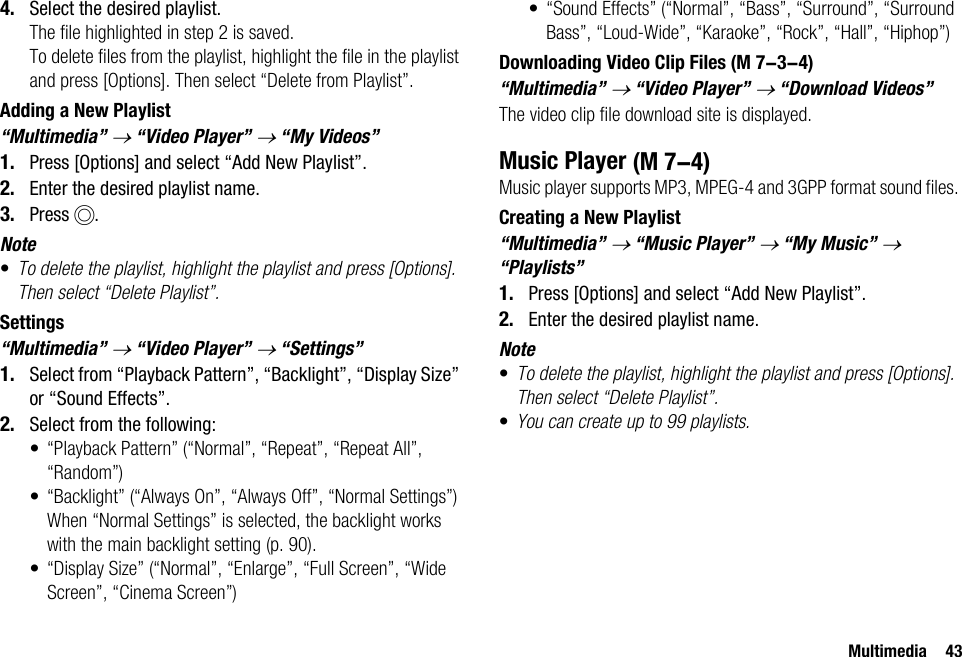 Multimedia 434. Select the desired playlist.The file highlighted in step 2 is saved.To delete files from the playlist, highlight the file in the playlist and press [Options]. Then select “Delete from Playlist”.Adding a New Playlist“Multimedia” → “Video Player” → “My Videos”1. Press [Options] and select “Add New Playlist”.2. Enter the desired playlist name.3. Press B.Note•To delete the playlist, highlight the playlist and press [Options]. Then select “Delete Playlist”.Settings“Multimedia” → “Video Player” → “Settings”1. Select from “Playback Pattern”, “Backlight”, “Display Size” or “Sound Effects”.2. Select from the following:• “Playback Pattern” (“Normal”, “Repeat”, “Repeat All”, “Random”)• “Backlight” (“Always On”, “Always Off”, “Normal Settings”)When “Normal Settings” is selected, the backlight works with the main backlight setting (p. 90).• “Display Size” (“Normal”, “Enlarge”, “Full Screen”, “Wide Screen”, “Cinema Screen”)• “Sound Effects” (“Normal”, “Bass”, “Surround”, “Surround Bass”, “Loud-Wide”, “Karaoke”, “Rock”, “Hall”, “Hiphop”)Downloading Video Clip Files“Multimedia” → “Video Player” → “Download Videos”The video clip file download site is displayed.Music PlayerMusic player supports MP3, MPEG-4 and 3GPP format sound files. Creating a New Playlist“Multimedia” → “Music Player” → “My Music” → “Playlists”1. Press [Options] and select “Add New Playlist”.2. Enter the desired playlist name.Note•To delete the playlist, highlight the playlist and press [Options]. Then select “Delete Playlist”.•You can create up to 99 playlists. (M 7-3-4) (M 7-4)