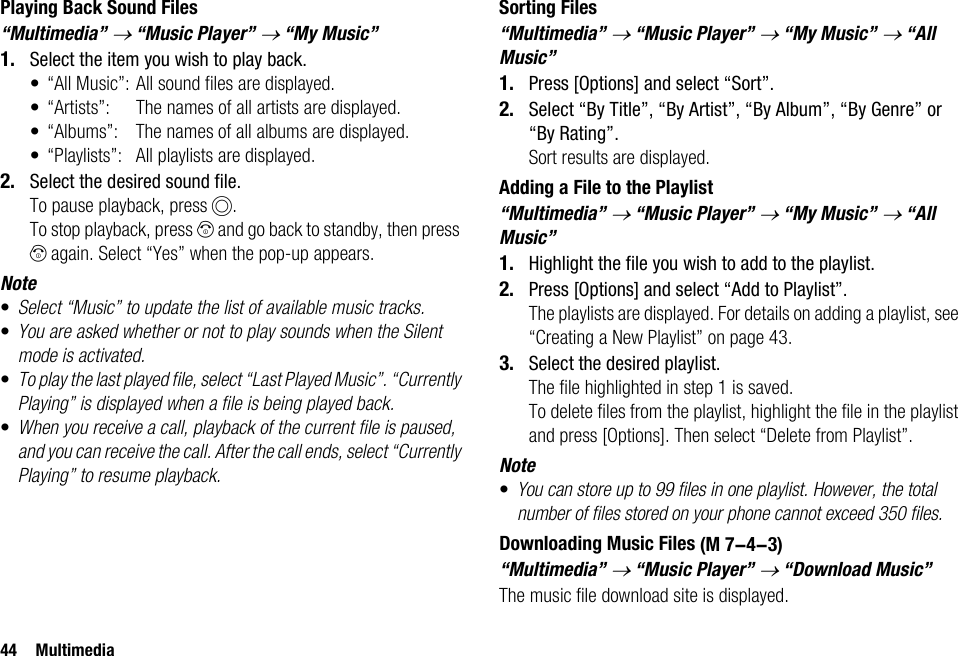 44 MultimediaPlaying Back Sound Files“Multimedia” → “Music Player” → “My Music”1. Select the item you wish to play back.• “All Music”: All sound files are displayed.• “Artists”: The names of all artists are displayed.• “Albums”: The names of all albums are displayed.• “Playlists”: All playlists are displayed.2. Select the desired sound file.To pause playback, press B.To stop playback, press F and go back to standby, then press F again. Select “Yes” when the pop-up appears.Note•Select “Music” to update the list of available music tracks. •You are asked whether or not to play sounds when the Silent mode is activated.•To play the last played file, select “Last Played Music”. “Currently Playing” is displayed when a file is being played back.•When you receive a call, playback of the current file is paused, and you can receive the call. After the call ends, select “Currently Playing” to resume playback.Sorting Files“Multimedia” → “Music Player” → “My Music” → “All Music”1. Press [Options] and select “Sort”.2. Select “By Title”, “By Artist”, “By Album”, “By Genre” or “By Rating”.Sort results are displayed.Adding a File to the Playlist“Multimedia” → “Music Player” → “My Music” → “All Music”1. Highlight the file you wish to add to the playlist.2. Press [Options] and select “Add to Playlist”.The playlists are displayed. For details on adding a playlist, see “Creating a New Playlist” on page 43.3. Select the desired playlist.The file highlighted in step 1 is saved.To delete files from the playlist, highlight the file in the playlist and press [Options]. Then select “Delete from Playlist”.Note•You can store up to 99 files in one playlist. However, the total number of files stored on your phone cannot exceed 350 files.Downloading Music Files“Multimedia” → “Music Player” → “Download Music”The music file download site is displayed. (M 7-4-3)