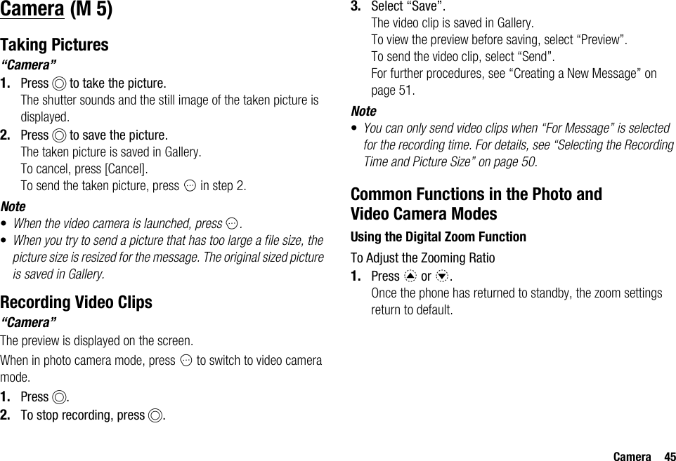 Camera 45CameraTaking Pictures“Camera”1. Press B to take the picture.The shutter sounds and the still image of the taken picture is displayed.2. Press B to save the picture.The taken picture is saved in Gallery.To cancel, press [Cancel].To send the taken picture, press C in step 2.Note•When the video camera is launched, press C.•When you try to send a picture that has too large a file size, the picture size is resized for the message. The original sized picture is saved in Gallery.Recording Video Clips“Camera”The preview is displayed on the screen.When in photo camera mode, press C to switch to video camera mode.1. Press B.2. To stop recording, press B.3. Select “Save”.The video clip is saved in Gallery.To view the preview before saving, select “Preview”.To send the video clip, select “Send”.For further procedures, see “Creating a New Message” on page 51.Note•You can only send video clips when “For Message” is selected for the recording time. For details, see “Selecting the Recording Time and Picture Size” on page 50.Common Functions in the Photo and Video Camera ModesUsing the Digital Zoom FunctionTo Adjust the Zooming Ratio1. Press a or b.Once the phone has returned to standby, the zoom settings return to default. (M 5)