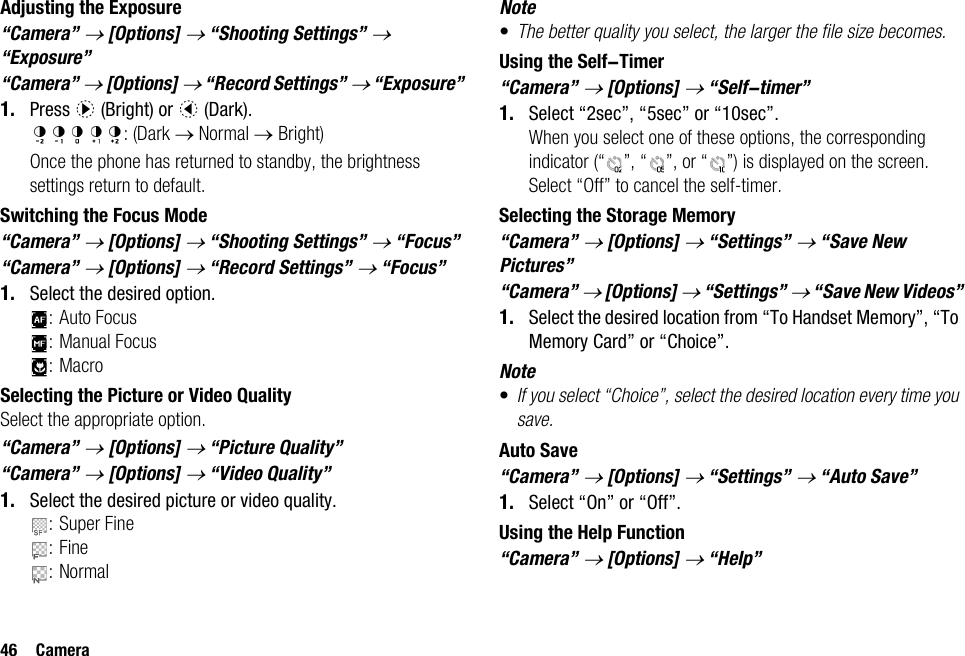46 CameraAdjusting the Exposure“Camera” → [Options] → “Shooting Settings” → “Exposure”“Camera” → [Options] → “Record Settings” → “Exposure”1. Press d (Bright) or c (Dark).: (Dark → Normal → Bright)Once the phone has returned to standby, the brightness settings return to default.Switching the Focus Mode“Camera” → [Options] → “Shooting Settings” → “Focus”“Camera” → [Options] → “Record Settings” → “Focus”1. Select the desired option.: Auto Focus: Manual Focus:MacroSelecting the Picture or Video QualitySelect the appropriate option.“Camera” → [Options] → “Picture Quality”“Camera” → [Options] → “Video Quality”1. Select the desired picture or video quality.: Super Fine:Fine:NormalNote•The better quality you select, the larger the file size becomes.Using the Self-Timer“Camera” → [Options] → “Self-timer”1. Select “2sec”, “5sec” or “10sec”. When you select one of these options, the corresponding indicator (“ ”, “ ”, or “ ”) is displayed on the screen.Select “Off” to cancel the self-timer.Selecting the Storage Memory“Camera” → [Options] → “Settings” → “Save New Pictures”“Camera” → [Options] → “Settings” → “Save New Videos”1. Select the desired location from “To Handset Memory”, “To Memory Card” or “Choice”.Note•If you select “Choice”, select the desired location every time you save.Auto Save“Camera” → [Options] → “Settings” → “Auto Save”1. Select “On” or “Off”.Using the Help Function“Camera” → [Options] → “Help”