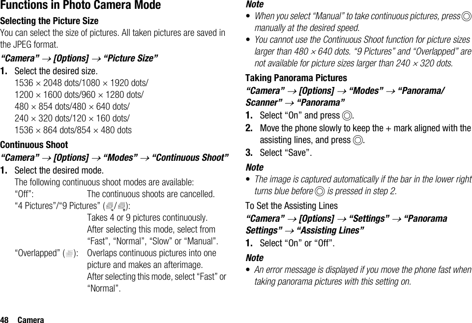 48 CameraFunctions in Photo Camera ModeSelecting the Picture SizeYou can select the size of pictures. All taken pictures are saved in the JPEG format.“Camera” → [Options] → “Picture Size”1. Select the desired size.1536 × 2048 dots/1080 × 1920 dots/1200 × 1600 dots/960 × 1280 dots/480 × 854 dots/480 × 640 dots/240 × 320 dots/120 × 160 dots/1536 × 864 dots/854 × 480 dotsContinuous Shoot“Camera” → [Options] → “Modes” → “Continuous Shoot”1. Select the desired mode.The following continuous shoot modes are available:“Off”: The continuous shoots are cancelled.“4 Pictures”/“9 Pictures” ( / ): Takes 4 or 9 pictures continuously. After selecting this mode, select from “Fast”, “Normal”, “Slow” or “Manual”.“Overlapped” ( ): Overlaps continuous pictures into one picture and makes an afterimage. After selecting this mode, select “Fast” or “Normal”.Note•When you select “Manual” to take continuous pictures, press B manually at the desired speed.•You cannot use the Continuous Shoot function for picture sizes larger than 480 × 640 dots. “9 Pictures” and “Overlapped” are not available for picture sizes larger than 240 × 320 dots.Taking Panorama Pictures“Camera” → [Options] → “Modes” → “Panorama/Scanner” → “Panorama”1. Select “On” and press B.2. Move the phone slowly to keep the + mark aligned with the assisting lines, and press B.3. Select “Save”.Note•The image is captured automatically if the bar in the lower right turns blue before B is pressed in step 2.To Set the Assisting Lines“Camera” → [Options] → “Settings” → “Panorama Settings” → “Assisting Lines”1. Select “On” or “Off”.Note•An error message is displayed if you move the phone fast when taking panorama pictures with this setting on.