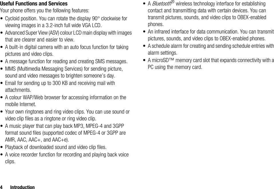 4 IntroductionUseful Functions and ServicesYour phone offers you the following features:• Cycloid position. You can rotate the display 90° clockwise for viewing images in a 3.2-inch full wide VGA LCD.• Advanced Super View (ASV) colour LCD main display with images that are clearer and easier to view.• A built-in digital camera with an auto focus function for taking pictures and video clips.• A message function for reading and creating SMS messages.• MMS (Multimedia Messaging Services) for sending picture, sound and video messages to brighten someone’s day.• Email for sending up to 300 KB and receiving mail with attachments.• A colour WAP/Web browser for accessing information on the mobile Internet.• Your own ringtones and ring video clips. You can use sound or video clip files as a ringtone or ring video clip.• A music player that can play back MP3, MPEG-4 and 3GPP format sound files (supported codec of MPEG-4 or 3GPP are AMR, AAC, AAC+, and AAC+e).• Playback of downloaded sound and video clip files.• A voice recorder function for recording and playing back voice clips.•A Bluetooth® wireless technology interface for establishing contact and transmitting data with certain devices. You can transmit pictures, sounds, and video clips to OBEX-enabled phones.• An infrared interface for data communication. You can transmit pictures, sounds, and video clips to OBEX-enabled phones.• A schedule alarm for creating and sending schedule entries with alarm settings.• A microSD™ memory card slot that expands connectivity with a PC using the memory card.