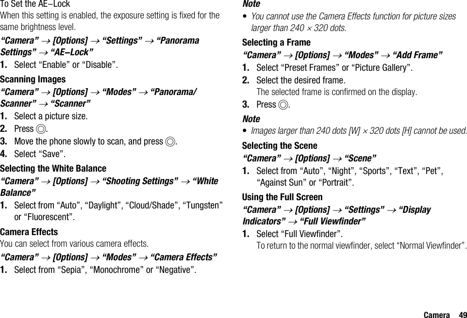 Camera 49To Set the AE-LockWhen this setting is enabled, the exposure setting is fixed for the same brightness level.“Camera” → [Options] → “Settings” → “Panorama Settings” → “AE-Lock”1. Select “Enable” or “Disable”.Scanning Images“Camera” → [Options] → “Modes” → “Panorama/Scanner” → “Scanner”1. Select a picture size.2. Press B.3. Move the phone slowly to scan, and press B.4. Select “Save”.Selecting the White Balance“Camera” → [Options] → “Shooting Settings” → “White Balance”1. Select from “Auto”, “Daylight”, “Cloud/Shade”, “Tungsten” or “Fluorescent”.Camera EffectsYou can select from various camera effects.“Camera” → [Options] → “Modes” → “Camera Effects” 1. Select from “Sepia”, “Monochrome” or “Negative”.Note•You cannot use the Camera Effects function for picture sizes larger than 240 × 320 dots.Selecting a Frame“Camera” → [Options] → “Modes” → “Add Frame”1. Select “Preset Frames” or “Picture Gallery”.2. Select the desired frame.The selected frame is confirmed on the display.3. Press B.Note•Images larger than 240 dots [W] × 320 dots [H] cannot be used.Selecting the Scene“Camera” → [Options] → “Scene”1. Select from “Auto”, “Night”, “Sports”, “Text”, “Pet”, “Against Sun” or “Portrait”.Using the Full Screen“Camera” → [Options] → “Settings” → “Display Indicators” → “Full Viewfinder”1. Select “Full Viewfinder”.To return to the normal viewfinder, select “Normal Viewfinder”.