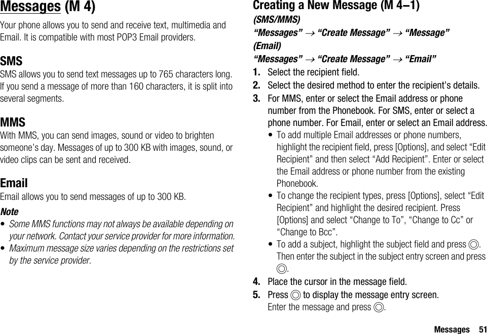 Messages 51MessagesYour phone allows you to send and receive text, multimedia and Email. It is compatible with most POP3 Email providers.SMSSMS allows you to send text messages up to 765 characters long. If you send a message of more than 160 characters, it is split into several segments.MMSWith MMS, you can send images, sound or video to brighten someone’s day. Messages of up to 300 KB with images, sound, or video clips can be sent and received. EmailEmail allows you to send messages of up to 300 KB.Note•Some MMS functions may not always be available depending on your network. Contact your service provider for more information.•Maximum message size varies depending on the restrictions set by the service provider.Creating a New Message(SMS/MMS)“Messages” → “Create Message” → “Message”(Email)“Messages” → “Create Message” → “Email”1. Select the recipient field.2. Select the desired method to enter the recipient’s details.3. For MMS, enter or select the Email address or phone number from the Phonebook. For SMS, enter or select a phone number. For Email, enter or select an Email address.• To add multiple Email addresses or phone numbers, highlight the recipient field, press [Options], and select “Edit Recipient” and then select “Add Recipient”. Enter or select the Email address or phone number from the existing Phonebook.• To change the recipient types, press [Options], select “Edit Recipient” and highlight the desired recipient. Press [Options] and select “Change to To”, “Change to Cc” or “Change to Bcc”.• To add a subject, highlight the subject field and press B. Then enter the subject in the subject entry screen and press B.4. Place the cursor in the message field.5. Press B to display the message entry screen.Enter the message and press B. (M 4)  (M 4-1)