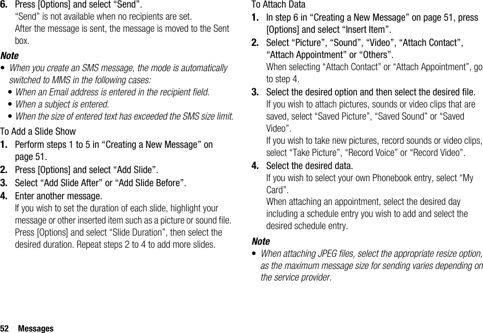 52 Messages6. Press [Options] and select “Send”.“Send” is not available when no recipients are set.After the message is sent, the message is moved to the Sent box.Note•When you create an SMS message, the mode is automatically switched to MMS in the following cases:•When an Email address is entered in the recipient field.•When a subject is entered.•When the size of entered text has exceeded the SMS size limit.To Add a Slide Show1. Perform steps 1 to 5 in “Creating a New Message” on page 51.2. Press [Options] and select “Add Slide”.3. Select “Add Slide After” or “Add Slide Before”.4. Enter another message.If you wish to set the duration of each slide, highlight your message or other inserted item such as a picture or sound file. Press [Options] and select “Slide Duration”, then select the desired duration. Repeat steps 2 to 4 to add more slides.To Attach Data1. In step 6 in “Creating a New Message” on page 51, press [Options] and select “Insert Item”.2. Select “Picture”, “Sound”, “Video”, “Attach Contact”, “Attach Appointment” or “Others”.When selecting “Attach Contact” or “Attach Appointment”, go to step 4.3. Select the desired option and then select the desired file.If you wish to attach pictures, sounds or video clips that are saved, select “Saved Picture”, “Saved Sound” or “Saved Video”.If you wish to take new pictures, record sounds or video clips, select “Take Picture”, “Record Voice” or “Record Video”.4. Select the desired data.If you wish to select your own Phonebook entry, select “My Card”.When attaching an appointment, select the desired day including a schedule entry you wish to add and select the desired schedule entry.Note•When attaching JPEG files, select the appropriate resize option, as the maximum message size for sending varies depending on the service provider.