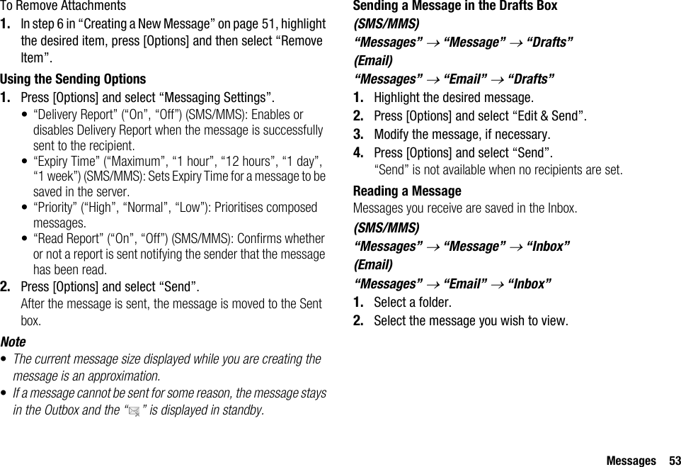 Messages 53To Remove Attachments1. In step 6 in “Creating a New Message” on page 51, highlight the desired item, press [Options] and then select “Remove Item”.Using the Sending Options1. Press [Options] and select “Messaging Settings”.• “Delivery Report” (“On”, “Off”) (SMS/MMS): Enables or disables Delivery Report when the message is successfully sent to the recipient.• “Expiry Time” (“Maximum”, “1 hour”, “12 hours”, “1 day”, “1 week”) (SMS/MMS): Sets Expiry Time for a message to be saved in the server.• “Priority” (“High”, “Normal”, “Low”): Prioritises composed messages.• “Read Report” (“On”, “Off”) (SMS/MMS): Confirms whether or not a report is sent notifying the sender that the message has been read.2. Press [Options] and select “Send”.After the message is sent, the message is moved to the Sent box.Note•The current message size displayed while you are creating the message is an approximation.•If a message cannot be sent for some reason, the message stays in the Outbox and the “ ” is displayed in standby.Sending a Message in the Drafts Box(SMS/MMS)“Messages” → “Message” → “Drafts”(Email)“Messages” → “Email” → “Drafts”1. Highlight the desired message.2. Press [Options] and select “Edit &amp; Send”.3. Modify the message, if necessary.4. Press [Options] and select “Send”.“Send” is not available when no recipients are set.Reading a MessageMessages you receive are saved in the Inbox.(SMS/MMS)“Messages” → “Message” → “Inbox”(Email)“Messages” → “Email” → “Inbox”1. Select a folder.2. Select the message you wish to view.