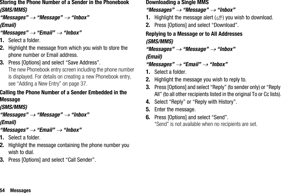 54 MessagesStoring the Phone Number of a Sender in the Phonebook(SMS/MMS)“Messages” → “Message” → “Inbox”(Email)“Messages” → “Email” → “Inbox”1. Select a folder.2. Highlight the message from which you wish to store the phone number or Email address.3. Press [Options] and select “Save Address”.The new Phonebook entry screen including the phone number is displayed. For details on creating a new Phonebook entry, see “Adding a New Entry” on page 37.Calling the Phone Number of a Sender Embedded in the Message(SMS/MMS)“Messages” → “Message” → “Inbox”(Email)“Messages” → “Email” → “Inbox”1. Select a folder.2. Highlight the message containing the phone number you wish to dial.3. Press [Options] and select “Call Sender”.Downloading a Single MMS“Messages” → “Message” → “Inbox”1. Highlight the message alert ( ) you wish to download.2. Press [Options] and select “Download”.Replying to a Message or to All Addresses(SMS/MMS)“Messages” → “Message” → “Inbox”(Email)“Messages” → “Email” → “Inbox”1. Select a folder.2. Highlight the message you wish to reply to.3. Press [Options] and select “Reply” (to sender only) or “Reply All” (to all other recipients listed in the original To or Cc lists).4. Select “Reply” or “Reply with History”.5. Enter the message.6. Press [Options] and select “Send”.“Send” is not available when no recipients are set.