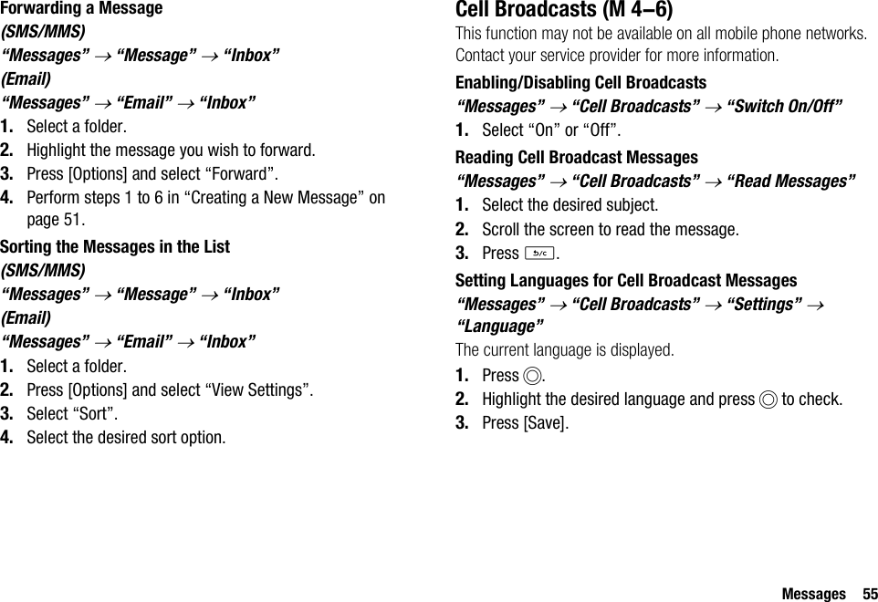 Messages 55Forwarding a Message(SMS/MMS)“Messages” → “Message” → “Inbox”(Email)“Messages” → “Email” → “Inbox”1. Select a folder.2. Highlight the message you wish to forward.3. Press [Options] and select “Forward”.4. Perform steps 1 to 6 in “Creating a New Message” on page 51.Sorting the Messages in the List(SMS/MMS)“Messages” → “Message” → “Inbox”(Email)“Messages” → “Email” → “Inbox”1. Select a folder.2. Press [Options] and select “View Settings”.3. Select “Sort”.4. Select the desired sort option.Cell BroadcastsThis function may not be available on all mobile phone networks. Contact your service provider for more information.Enabling/Disabling Cell Broadcasts“Messages” → “Cell Broadcasts” → “Switch On/Off”1. Select “On” or “Off”.Reading Cell Broadcast Messages“Messages” → “Cell Broadcasts” → “Read Messages”1. Select the desired subject.2. Scroll the screen to read the message.3. Press U.Setting Languages for Cell Broadcast Messages“Messages” → “Cell Broadcasts” → “Settings” → “Language”The current language is displayed.1. Press B.2. Highlight the desired language and press B to check.3. Press [Save]. (M 4-6)