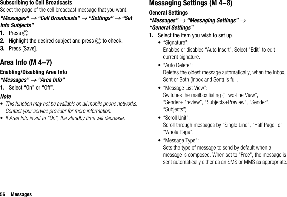 56 MessagesSubscribing to Cell BroadcastsSelect the page of the cell broadcast message that you want.“Messages” → “Cell Broadcasts” → “Settings” → “Set Info Subjects”1. Press B.2. Highlight the desired subject and press B to check.3. Press [Save].Area InfoEnabling/Disabling Area Info“Messages” → “Area Info”1. Select “On” or “Off”.Note•This function may not be available on all mobile phone networks. Contact your service provider for more information.•If Area Info is set to “On”, the standby time will decrease.Messaging SettingsGeneral Settings“Messages” → “Messaging Settings” → “General Settings”1. Select the item you wish to set up.• “Signature”: Enables or disables “Auto Insert”. Select “Edit” to edit current signature.• “Auto Delete”: Deletes the oldest message automatically, when the Inbox, Sent or Both (Inbox and Sent) is full.• “Message List View”: Switches the mailbox listing (“Two-line View”, “Sender+Preview”, “Subjects+Preview”, “Sender”, “Subjects”).• “Scroll Unit”:Scroll through messages by “Single Line”, “Half Page” or “Whole Page”.• “Message Type”:Sets the type of message to send by default when a message is composed. When set to “Free”, the message is sent automatically either as an SMS or MMS as appropriate. (M 4-7) (M 4-8)