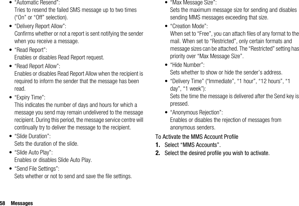 58 Messages• “Automatic Resend”: Tries to resend the failed SMS message up to two times (“On” or “Off” selection).• “Delivery Report Allow”:Confirms whether or not a report is sent notifying the sender when you receive a message.• “Read Report”:Enables or disables Read Report request.• “Read Report Allow”:Enables or disables Read Report Allow when the recipient is required to inform the sender that the message has been read.• “Expiry Time”: This indicates the number of days and hours for which a message you send may remain undelivered to the message recipient. During this period, the message service centre will continually try to deliver the message to the recipient.•“Slide Duration”:Sets the duration of the slide.• “Slide Auto Play”:Enables or disables Slide Auto Play.• “Send File Settings”: Sets whether or not to send and save the file settings.• “Max Message Size”:Sets the maximum message size for sending and disables sending MMS messages exceeding that size.• “Creation Mode”:When set to “Free”, you can attach files of any format to the mail. When set to “Restricted”, only certain formats and message sizes can be attached. The “Restricted” setting has priority over “Max Message Size”.•“Hide Number”:Sets whether to show or hide the sender’s address.• “Delivery Time” (“Immediate”, “1 hour”, “12 hours”, “1 day”, “1 week”):Sets the time the message is delivered after the Send key is pressed.•“Anonymous Rejection”:Enables or disables the rejection of messages from anonymous senders.To Activate the MMS Account Profile1. Select “MMS Accounts”.2. Select the desired profile you wish to activate.