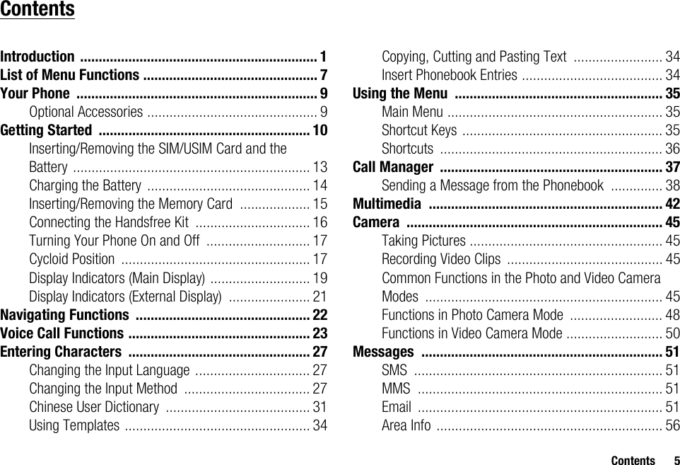 Contents 5ContentsIntroduction ................................................................ 1List of Menu Functions ............................................... 7Your Phone ................................................................. 9Optional Accessories .............................................. 9Getting Started ......................................................... 10Inserting/Removing the SIM/USIM Card and the Battery ................................................................ 13Charging the Battery ............................................ 14Inserting/Removing the Memory Card ................... 15Connecting the Handsfree Kit ............................... 16Turning Your Phone On and Off ............................ 17Cycloid Position ................................................... 17Display Indicators (Main Display) ........................... 19Display Indicators (External Display) ...................... 21Navigating Functions ............................................... 22Voice Call Functions ................................................. 23Entering Characters ................................................. 27Changing the Input Language ............................... 27Changing the Input Method .................................. 27Chinese User Dictionary ....................................... 31Using Templates .................................................. 34Copying, Cutting and Pasting Text ........................ 34Insert Phonebook Entries ...................................... 34Using the Menu ........................................................ 35Main Menu .......................................................... 35Shortcut Keys ...................................................... 35Shortcuts ............................................................ 36Call Manager ............................................................ 37Sending a Message from the Phonebook .............. 38Multimedia ............................................................... 42Camera ..................................................................... 45Taking Pictures .................................................... 45Recording Video Clips .......................................... 45Common Functions in the Photo and Video Camera Modes ................................................................ 45Functions in Photo Camera Mode ......................... 48Functions in Video Camera Mode .......................... 50Messages ................................................................. 51SMS ................................................................... 51MMS .................................................................. 51Email .................................................................. 51Area Info ............................................................. 56