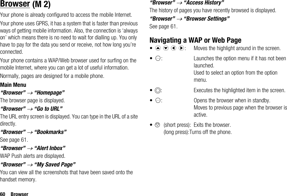 60 BrowserBrowserYour phone is already configured to access the mobile Internet.Your phone uses GPRS, it has a system that is faster than previous ways of getting mobile information. Also, the connection is ‘always on’ which means there is no need to wait for dialling up. You only have to pay for the data you send or receive, not how long you’re connected.Your phone contains a WAP/Web browser used for surfing on the mobile Internet, where you can get a lot of useful information.Normally, pages are designed for a mobile phone. Main Menu“Browser” → “Homepage”The browser page is displayed.“Browser” → “Go to URL”The URL entry screen is displayed. You can type in the URL of a site directly.“Browser” → “Bookmarks”See page 61.“Browser” → “Alert Inbox”WAP Push alerts are displayed.“Browser” → “My Saved Page”You can view all the screenshots that have been saved onto the handset memory.“Browser” → “Access History”The history of pages you have recently browsed is displayed.“Browser” → “Browser Settings”See page 61.Navigating a WAP or Web Page•a b c d:  Moves the highlight around in the screen.•A: Launches the option menu if it has not been launched. Used to select an option from the option menu.•B: Executes the highlighted item in the screen.•C: Opens the browser when in standby. Moves to previous page when the browser is active.•F(short press): Exits the browser.(long press):Turns off the phone. (M 2)