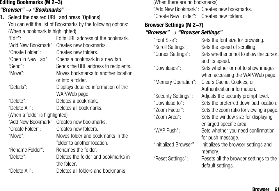 Browser 61Editing Bookmarks“Browser” → “Bookmarks”1. Select the desired URL, and press [Options].You can edit the list of Bookmarks by the following options:(When a bookmark is highlighted)“Edit”: Edits URL address of the bookmark.“Add New Bookmark”: Creates new bookmarks.“Create Folder”: Creates new folders.“Open in New Tab”: Opens a bookmark in a new tab.“Send”: Sends the URL address to recipients.“Move”: Moves bookmarks to another location or into a folder.“Details”: Displays detailed information of the WAP/Web page.“Delete”: Deletes a bookmark.“Delete All”: Deletes all bookmarks.(When a folder is highlighted)“Add New Bookmark”: Creates new bookmarks.“Create Folder”: Creates new folders.“Move”: Moves folder and bookmarks in the folder to another location.“Rename Folder”: Renames the folder.“Delete”: Deletes the folder and bookmarks in the folder.“Delete All”: Deletes all folders and bookmarks.(When there are no bookmarks)“Add New Bookmark”: Creates new bookmarks.“Create New Folder”: Creates new folders.Browser Settings“Browser” → “Browser Settings”“Font Size”: Sets the font size for browsing.“Scroll Settings”: Sets the speed of scrolling.“Cursor Settings”: Sets whether or not to show the cursor, and its speed.“Downloads”: Sets whether or not to show images when accessing the WAP/Web page.“Memory Operation”: Clears Cache, Cookies, or Authentication information.“Security Settings”: Adjusts the security prompt level.“Download to”: Sets the preferred download location.“Zoom Factor”: Sets the zoom ratio for viewing a page. “Zoom Area”: Sets the window size for displaying enlarged specific area.“WAP Push”: Sets whether you need confirmation for push message.“Initialized Browser”: Initializes the browser settings and memory.“Reset Settings”: Resets all the browser settings to the default settings. (M 2-3) (M 2-7)