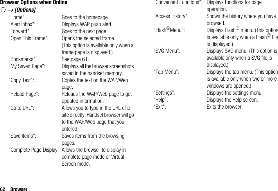 62 BrowserBrowser Options when OnlineC → [Options]“Home”: Goes to the homepage.“Alert Inbox”: Displays WAP push alert.“Forward”: Goes to the next page.“Open This Frame”: Opens the selected frame. (This option is available only when a frame page is displayed.)“Bookmarks”: See page 61.“My Saved Page”: Displays all the browser screenshots saved in the handset memory.“Copy Text”: Copies the text on the WAP/Web page.“Reload Page”: Reloads the WAP/Web page to get updated information.“Go to URL”: Allows you to type in the URL of a site directly. Handset browser will go to the WAP/Web page that you entered.“Save Items”: Saves items from the browsing pages.“Complete Page Display”: Allows the browser to display in complete page mode or Virtual Screen mode.“Convenient Functions”: Displays functions for page operation.“Access History”: Shows the history where you have browsed.“Flash®Menu”: Displays Flash® menu. (This option is available only when a Flash® file is displayed.)“SVG Menu”: Displays SVG menu. (This option is available only when a SVG file is displayed.)“Tab Menu”: Displays the tab menu. (This option is available only when two or more windows are opened.)“Settings”: Displays the settings menu.“Help”: Displays the Help screen.“Exit”: Exits the browser.