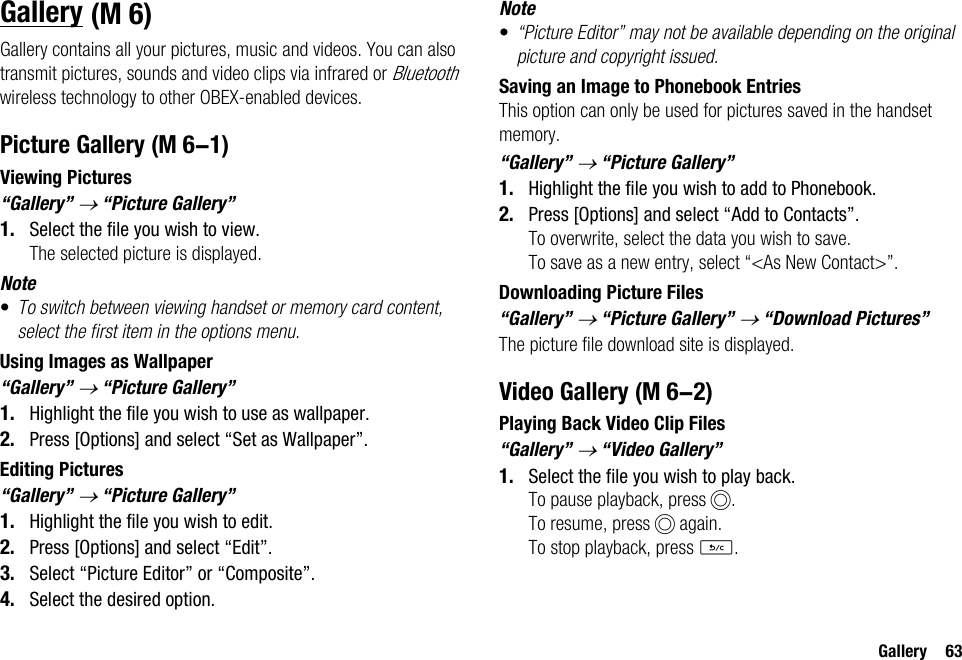 Gallery 63GalleryGallery contains all your pictures, music and videos. You can also transmit pictures, sounds and video clips via infrared or Bluetooth wireless technology to other OBEX-enabled devices.Picture GalleryViewing Pictures“Gallery” → “Picture Gallery”1. Select the file you wish to view.The selected picture is displayed.Note•To switch between viewing handset or memory card content, select the first item in the options menu.Using Images as Wallpaper“Gallery” → “Picture Gallery”1. Highlight the file you wish to use as wallpaper.2. Press [Options] and select “Set as Wallpaper”.Editing Pictures“Gallery” → “Picture Gallery”1. Highlight the file you wish to edit.2. Press [Options] and select “Edit”.3. Select “Picture Editor” or “Composite”.4. Select the desired option.Note•“Picture Editor” may not be available depending on the original picture and copyright issued.Saving an Image to Phonebook EntriesThis option can only be used for pictures saved in the handset memory.“Gallery” → “Picture Gallery”1. Highlight the file you wish to add to Phonebook.2. Press [Options] and select “Add to Contacts”.To overwrite, select the data you wish to save.To save as a new entry, select “&lt;As New Contact&gt;”.Downloading Picture Files“Gallery” → “Picture Gallery” → “Download Pictures”The picture file download site is displayed.Video GalleryPlaying Back Video Clip Files“Gallery” → “Video Gallery”1. Select the file you wish to play back.To pause playback, press B.To resume, press B again.To stop playback, press U. (M 6) (M 6-1) (M 6-2)