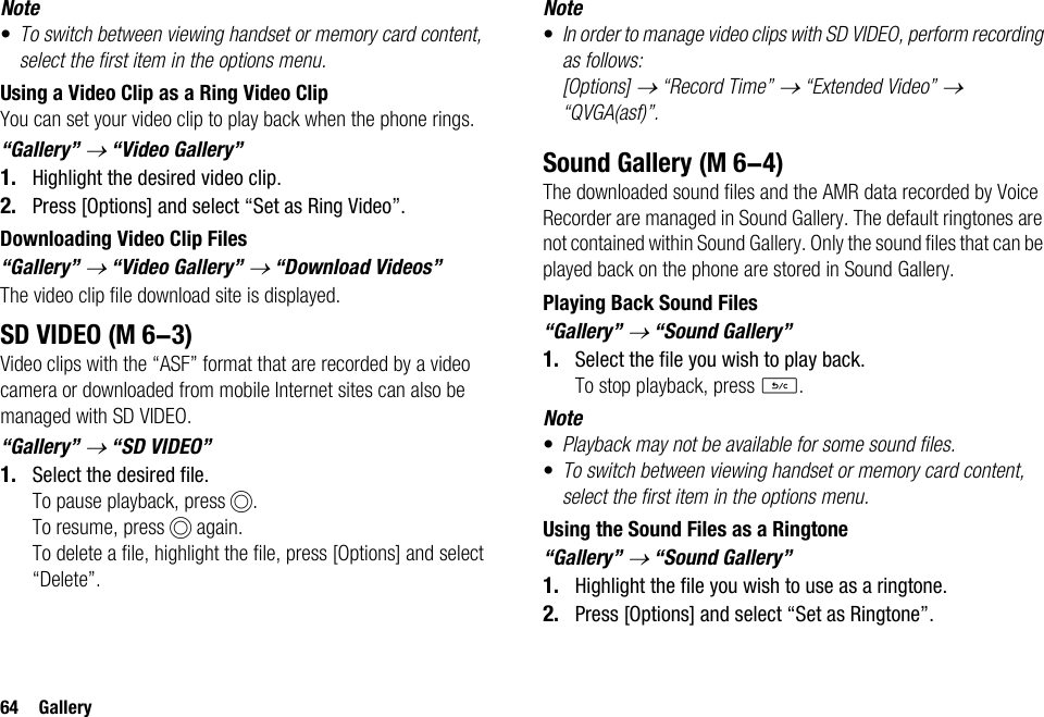 64 GalleryNote•To switch between viewing handset or memory card content, select the first item in the options menu.Using a Video Clip as a Ring Video ClipYou can set your video clip to play back when the phone rings.“Gallery” → “Video Gallery”1. Highlight the desired video clip.2. Press [Options] and select “Set as Ring Video”.Downloading Video Clip Files“Gallery” → “Video Gallery” → “Download Videos”The video clip file download site is displayed.SD VIDEOVideo clips with the “ASF” format that are recorded by a video camera or downloaded from mobile Internet sites can also be managed with SD VIDEO.“Gallery” → “SD VIDEO”1. Select the desired file.To pause playback, press B.To resume, press B again.To delete a file, highlight the file, press [Options] and select “Delete”.Note•In order to manage video clips with SD VIDEO, perform recording as follows: [Options] → “Record Time” → “Extended Video” → “QVGA(asf)”.Sound GalleryThe downloaded sound files and the AMR data recorded by Voice Recorder are managed in Sound Gallery. The default ringtones are not contained within Sound Gallery. Only the sound files that can be played back on the phone are stored in Sound Gallery.Playing Back Sound Files“Gallery” → “Sound Gallery”1. Select the file you wish to play back.To stop playback, press U.Note•Playback may not be available for some sound files.•To switch between viewing handset or memory card content, select the first item in the options menu.Using the Sound Files as a Ringtone“Gallery” → “Sound Gallery”1. Highlight the file you wish to use as a ringtone.2. Press [Options] and select “Set as Ringtone”. (M 6-3) (M 6-4)