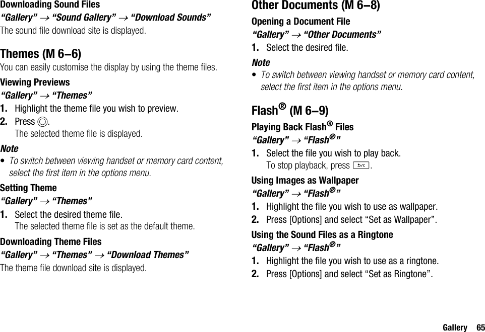 Gallery 65Downloading Sound Files“Gallery” → “Sound Gallery” → “Download Sounds”The sound file download site is displayed.ThemesYou can easily customise the display by using the theme files.Viewing Previews“Gallery” → “Themes”1. Highlight the theme file you wish to preview.2. Press B.The selected theme file is displayed.Note•To switch between viewing handset or memory card content, select the first item in the options menu.Setting Theme“Gallery” → “Themes”1. Select the desired theme file.The selected theme file is set as the default theme.Downloading Theme Files“Gallery” → “Themes” → “Download Themes”The theme file download site is displayed.Other DocumentsOpening a Document File“Gallery” → “Other Documents”1. Select the desired file.Note•To switch between viewing handset or memory card content, select the first item in the options menu.Flash®Playing Back Flash® Files“Gallery” → “Flash®”1. Select the file you wish to play back.To stop playback, press U.Using Images as Wallpaper“Gallery” → “Flash®”1. Highlight the file you wish to use as wallpaper.2. Press [Options] and select “Set as Wallpaper”.Using the Sound Files as a Ringtone“Gallery” → “Flash®”1. Highlight the file you wish to use as a ringtone.2. Press [Options] and select “Set as Ringtone”. (M 6-6) (M 6-8) (M 6-9)