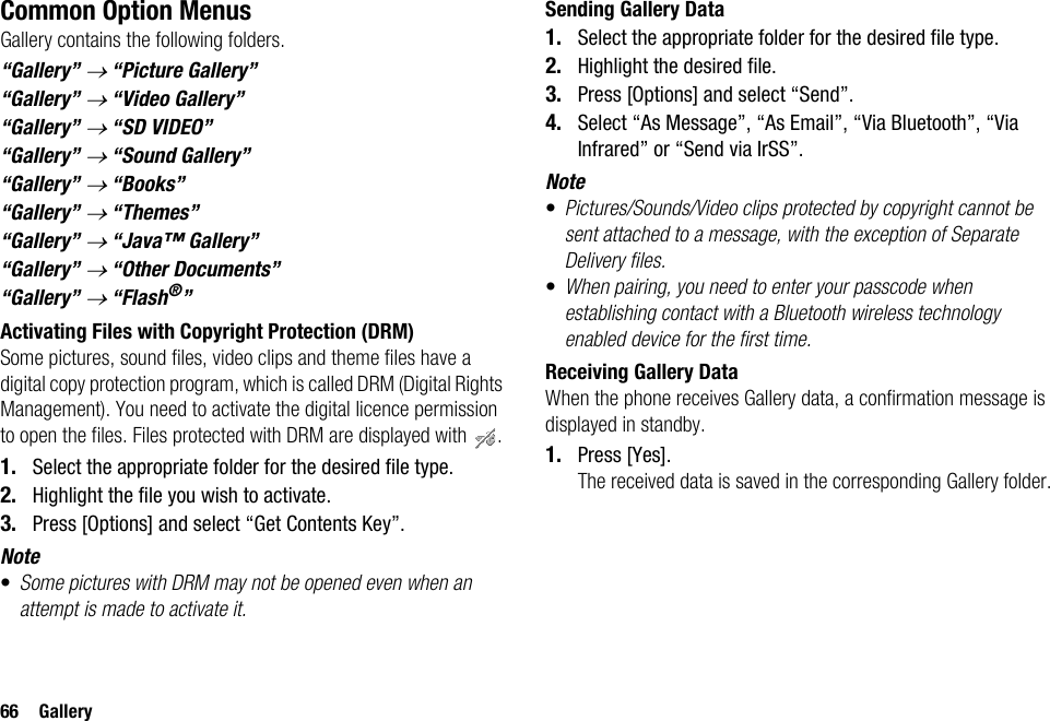 66 GalleryCommon Option MenusGallery contains the following folders.“Gallery” → “Picture Gallery”“Gallery” → “Video Gallery”“Gallery” → “SD VIDEO”“Gallery” → “Sound Gallery”“Gallery” → “Books”“Gallery” → “Themes”“Gallery” → “Java™ Gallery”“Gallery” → “Other Documents”“Gallery” → “Flash®”Activating Files with Copyright Protection (DRM)Some pictures, sound files, video clips and theme files have a digital copy protection program, which is called DRM (Digital Rights Management). You need to activate the digital licence permission to open the files. Files protected with DRM are displayed with  .1. Select the appropriate folder for the desired file type.2. Highlight the file you wish to activate.3. Press [Options] and select “Get Contents Key”.Note•Some pictures with DRM may not be opened even when an attempt is made to activate it.Sending Gallery Data1. Select the appropriate folder for the desired file type.2. Highlight the desired file.3. Press [Options] and select “Send”.4. Select “As Message”, “As Email”, “Via Bluetooth”, “Via Infrared” or “Send via IrSS”.Note•Pictures/Sounds/Video clips protected by copyright cannot be sent attached to a message, with the exception of Separate Delivery files.•When pairing, you need to enter your passcode when establishing contact with a Bluetooth wireless technology enabled device for the first time.Receiving Gallery DataWhen the phone receives Gallery data, a confirmation message is displayed in standby.1. Press [Yes].The received data is saved in the corresponding Gallery folder.