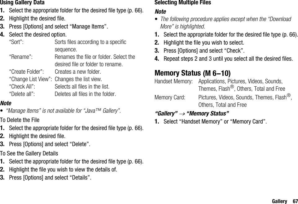 Gallery 67Using Gallery Data1. Select the appropriate folder for the desired file type (p. 66).2. Highlight the desired file.3. Press [Options] and select “Manage Items”.4. Select the desired option.“Sort”: Sorts files according to a specific sequence.“Rename”: Renames the file or folder. Select the desired file or folder to rename.“Create Folder”: Creates a new folder.“Change List View”: Changes the list view.“Check All”: Selects all files in the list.“Delete all”: Deletes all files in the folder.Note•“Manage Items” is not available for “Java™ Gallery”.To Delete the File1. Select the appropriate folder for the desired file type (p. 66).2. Highlight the desired file.3. Press [Options] and select “Delete”.To See the Gallery Details1. Select the appropriate folder for the desired file type (p. 66).2. Highlight the file you wish to view the details of.3. Press [Options] and select “Details”.Selecting Multiple FilesNote•The following procedure applies except when the “Download More” is highlighted.1. Select the appropriate folder for the desired file type (p. 66).2. Highlight the file you wish to select.3. Press [Options] and select “Check”.4. Repeat steps 2 and 3 until you select all the desired files.Memory StatusHandset Memory: Applications, Pictures, Videos, Sounds, Themes, Flash®, Others, Total and FreeMemory Card:  Pictures, Videos, Sounds, Themes, Flash®, Others, Total and Free“Gallery” → “Memory Status”1. Select “Handset Memory” or “Memory Card”. (M 6-10)