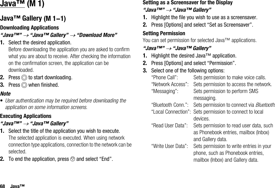 68 Java™Java™Java™ GalleryDownloading Applications“Java™” → “Java™ Gallery” → “Download More”1. Select the desired application.Before downloading the application you are asked to confirm what you are about to receive. After checking the information on the confirmation screen, the application can be downloaded.2. Press B to start downloading.3. Press B when finished.Note•User authentication may be required before downloading the application on some information screens.Executing Applications“Java™” → “Java™ Gallery”1. Select the title of the application you wish to execute.The selected application is executed. When using network connection type applications, connection to the network can be selected.2. To end the application, press F and select “End”.Setting as a Screensaver for the Display“Java™” → “Java™ Gallery”1. Highlight the file you wish to use as a screensaver.2. Press [Options] and select “Set as Screensaver”.Setting PermissionYou can set permission for selected Java™ applications.“Java™” → “Java™ Gallery”1. Highlight the desired Java™ application.2. Press [Options] and select “Permission”.3. Select one of the following options:“Phone Call”: Sets permission to make voice calls.“Network Access”: Sets permission to access the network.“Messaging”: Sets permission to perform SMS messaging.“Bluetooth Conn.”: Sets permission to connect via Bluetooth.“Local Connection”: Sets permission to connect to local devices.“Read User Data”: Sets permission to read user data, such as Phonebook entries, mailbox (Inbox) and Gallery data.“Write User Data”: Sets permission to write entries in your phone, such as Phonebook entries, mailbox (Inbox) and Gallery data. (M 1) (M 1-1)