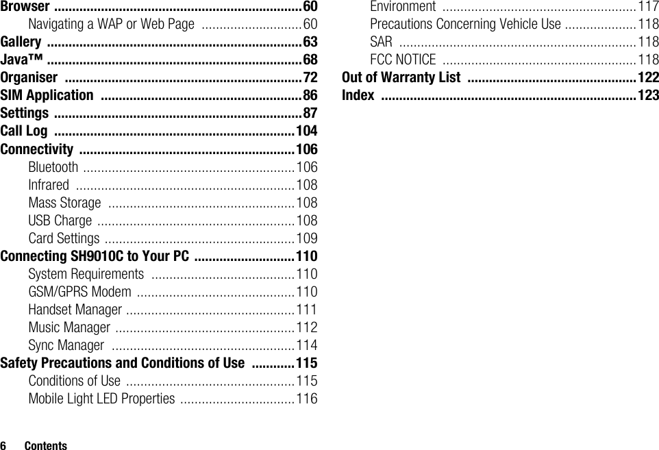 6 ContentsBrowser .....................................................................60Navigating a WAP or Web Page ............................60Gallery .......................................................................63Java™ .......................................................................68Organiser ..................................................................72SIM Application ........................................................86Settings .....................................................................87Call Log ...................................................................104Connectivity ............................................................106Bluetooth ...........................................................106Infrared .............................................................108Mass Storage ....................................................108USB Charge .......................................................108Card Settings .....................................................109Connecting SH9010C to Your PC ............................110System Requirements ........................................110GSM/GPRS Modem ............................................110Handset Manager ...............................................111Music Manager ..................................................112Sync Manager ...................................................114Safety Precautions and Conditions of Use ............115Conditions of Use ...............................................115Mobile Light LED Properties ................................116Environment ......................................................117Precautions Concerning Vehicle Use ....................118SAR ..................................................................118FCC NOTICE ......................................................118Out of Warranty List ...............................................122Index .......................................................................123