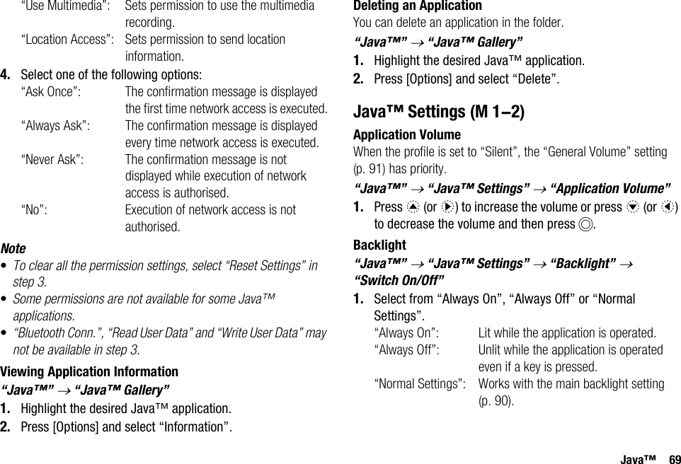 Java™ 69“Use Multimedia”: Sets permission to use the multimedia recording.“Location Access”: Sets permission to send location information.4. Select one of the following options:“Ask Once”: The confirmation message is displayed the first time network access is executed.“Always Ask”: The confirmation message is displayed every time network access is executed.“Never Ask”: The confirmation message is not displayed while execution of network access is authorised.“No”: Execution of network access is not authorised.Note•To clear all the permission settings, select “Reset Settings” in step 3.•Some permissions are not available for some Java™ applications.•“Bluetooth Conn.”, “Read User Data” and “Write User Data” may not be available in step 3.Viewing Application Information“Java™” → “Java™ Gallery”1. Highlight the desired Java™ application.2. Press [Options] and select “Information”.Deleting an ApplicationYou can delete an application in the folder.“Java™” → “Java™ Gallery”1. Highlight the desired Java™ application.2. Press [Options] and select “Delete”.Java™ SettingsApplication VolumeWhen the profile is set to “Silent”, the “General Volume” setting (p. 91) has priority.“Java™” → “Java™ Settings” → “Application Volume”1. Press a (or d) to increase the volume or press b (or c) to decrease the volume and then press B.Backlight“Java™” → “Java™ Settings” → “Backlight” → “Switch On/Off”1. Select from “Always On”, “Always Off” or “Normal Settings”.“Always On”: Lit while the application is operated.“Always Off”: Unlit while the application is operated even if a key is pressed.“Normal Settings”: Works with the main backlight setting (p. 90). (M 1-2)